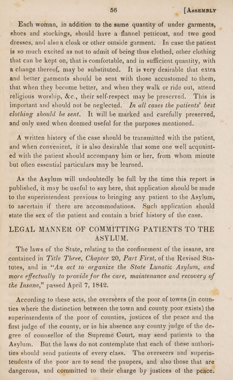 Each woman, in addition to the same quantity of under garments, shoes and stockings, should have a flannel petticoat, and two good dresses, and also a cloak or other outside garment. In case the patient is so much excited as not to admit of being thus clothed, other clothing that can be kept on, that is comfortable, and in sufficient quantity, with a change thereof*, may be substituted. It is very desirable that extra and belter garments should be sent with those accustomed to them, that when they become better, and when they walk or ride out, attend religious worship, &c., their self-respect may be preserved. This is important and should not. be neglected. In all cases the 'patients' best clothing should be sent. It will be marked and carefully preserved, and only used when deemed useful for the purposes mentioned. A written history of the case should be transmitted with the patient, and when convenient, it is also desirable that some one well acquaint¬ ed with the patient should accompany him or her, from whom minute but often essential particulars may be learned. As the Asylum will undoubtedly be full by the time this report is published, it may be useful to say here, that application should be made to the superintendent previous to bringing any patient to the Asylum, to ascertain if there are accommodations. Such application should state the sex of the patient and contain a brief history of the case. LEGAL MANNER OF COMMITTING PATIENTS TO THE ASYLUM. The laws of the State, relating to the confinement of the insane, are contained in Title Three, Chapter 20, Part First, of the Revised Sta¬ tutes, and in “An act to organize the State Lunatic Asylum, and more effectually to provide for the care, maintenance and recovery of the Insane,” passed April 7, 1842. According to these acts, the overseers of the poor of towns (in coun¬ ties where the distinction between the town and county poor exists) the superintendents of the poor of counties, justices of the peace and the first judge of the county, or in his absence any county judge of the de¬ gree of counsellor of the Supreme Court, may send patients to the Asylum. But the laws do not contemplate that each of these authori¬ ties should send patients of every class. The overseers and superin¬ tendents of the poor are to send the paupers, and also those that are dangerous, and committed to their charge by justices of the peace.