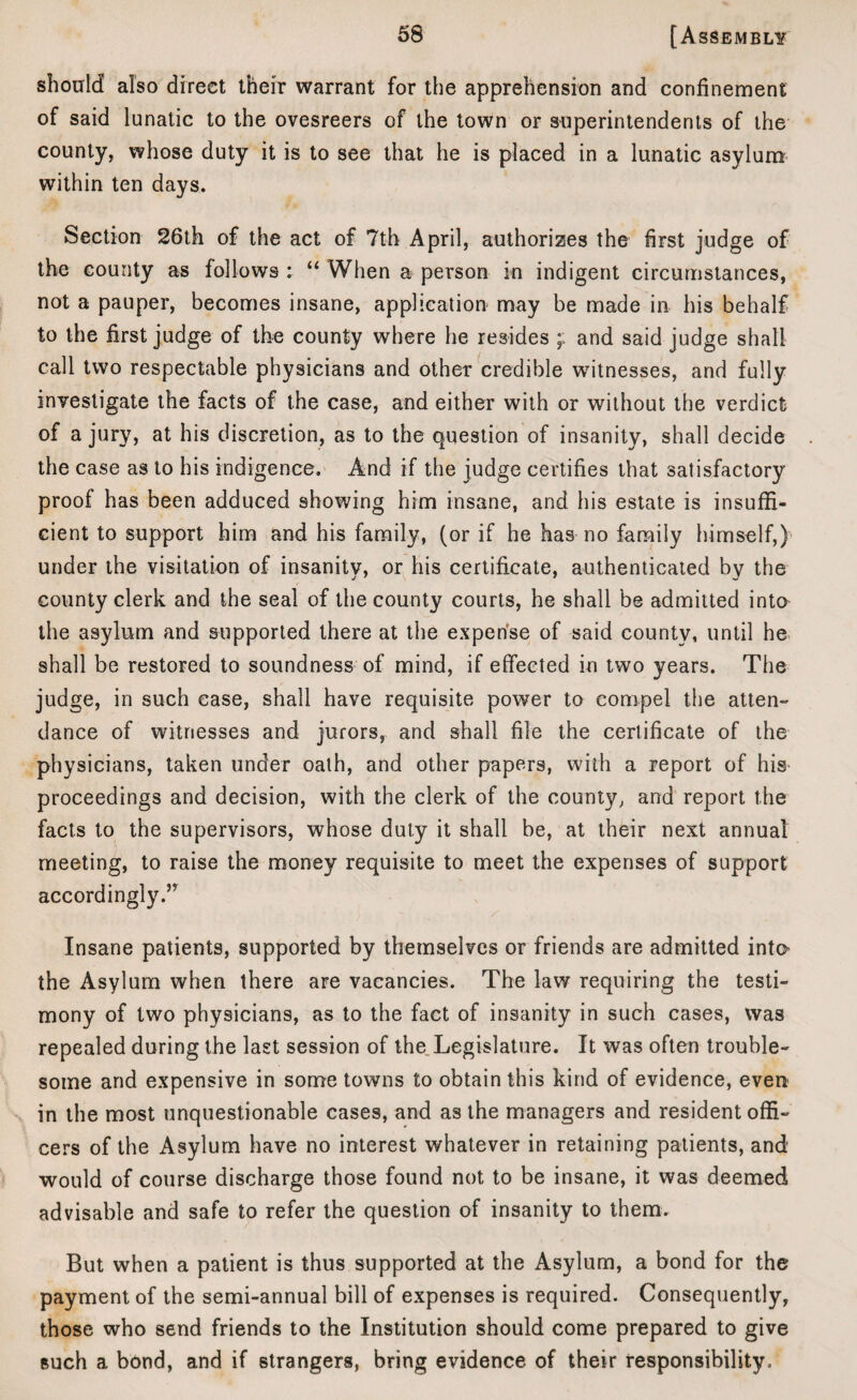 should also direct their warrant for the apprehension and confinement of said lunatic to the ovesreers of the town or superintendents of the county, whose duty it is to see that he is placed in a lunatic asylum within ten days. Section 26th of the act of 7th April, authorizes the first judge of the county as follows : “ When a person in indigent circumstances, not a pauper, becomes insane, application may be made in his behalf to the first judge of the county where he resides and said judge shall call two respectable physicians and other credible witnesses, and fully investigate the facts of the case, and either with or without the verdict of a jury, at his discretion, as to the question of insanity, shall decide the case as to his indigence. And if the judge certifies that satisfactory proof has been adduced showing him insane, and his estate is insuffi¬ cient to support him and his family, (or if he has no family himself,) under the visitation of insanity, or his certificate, authenticated by the county clerk and the seal of the county courts, he shall be admitted into the asylum and supported there at the expense of said county, until he shall be restored to soundness of mind, if effected in two years. The judge, in such ease, shall have requisite power to compel the atten¬ dance of witnesses and jurors, and shall file the certificate of the physicians, taken under oath, and other papers, with a report of his proceedings and decision, with the clerk of the county, and report the facts to the supervisors, whose duty it shall be, at their next annual meeting, to raise the money requisite to meet the expenses of support accordingly.” Insane patients, supported by themselves or friends are admitted into the Asylum when there are vacancies. The law requiring the testi¬ mony of two physicians, as to the fact of insanity in such cases, was repealed during the last session of the Legislature. It was often trouble¬ some and expensive in some towns to obtain this kind of evidence, even in the most unquestionable cases, and as the managers and resident offi¬ cers of the Asylum have no interest whatever in retaining patients, and would of course discharge those found not to be insane, it was deemed advisable and safe to refer the question of insanity to them. But when a patient is thus supported at the Asylum, a bond for the payment of the semi-annual bill of expenses is required. Consequently, those who send friends to the Institution should come prepared to give such a bond, and if strangers, bring evidence of their responsibility.
