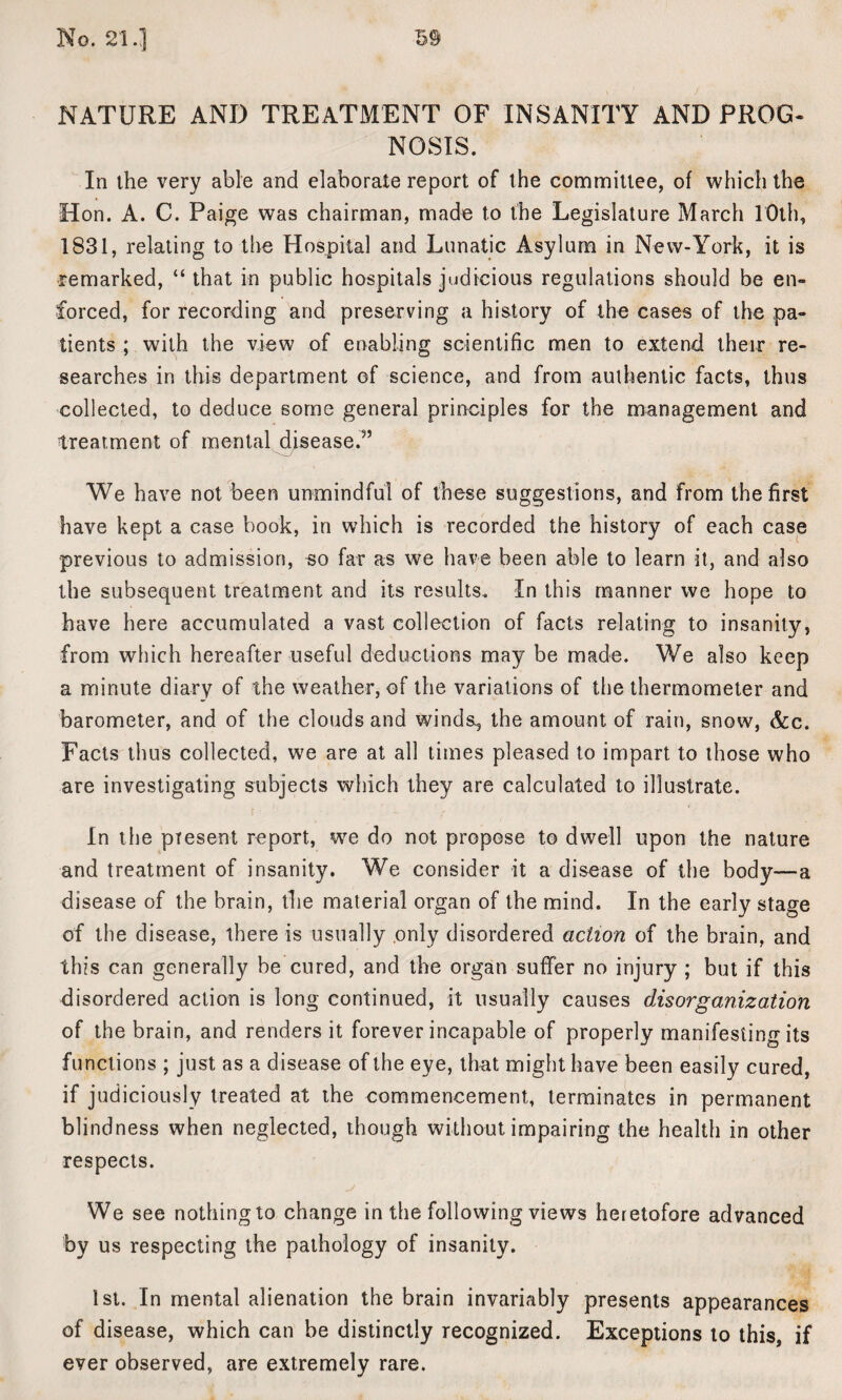 NATURE AND TREATMENT OF INSANITY AND PROG¬ NOSIS. In the very able and elaborate report of the committee, of which the Hon. A. C. Paige was chairman, made to the Legislature March 10th, 1831, relating to the Hospital and Lunatic Asylum in New-York, it is remarked, “ that in public hospitals judicious regulations should be en¬ forced, for recording and preserving a history of the cases of the pa¬ tients ; with the view of enabling scientific men to extend their re¬ searches in this department of science, and from authentic facts, thus collected, to deduce some general principles for the management and treatment of mental disease.5’ We have not been unmindful of these suggestions, and from the first have kept a case book, in which is recorded the history of each case previous to admission, so far as we have been able to learn it, and also the subsequent treatment and its results. In this manner we hope to have here accumulated a vast collection of facts relating to insanity, from which hereafter useful deductions may be made. We also keep a minute diary of the weather, of the variations of the thermometer and barometer, and of the clouds and winds, the amount of rain, snow, &c. Facts thus collected, we are at all times pleased to impart to those who are investigating subjects which they are calculated to illustrate. In the present report, we do not propose to dwell upon the nature and treatment of insanity. We consider it a disease of the body—a disease of the brain, the material organ of the mind. In the early stage of the disease, there is usually only disordered action of the brain, and this can generally be cured, and the organ suffer no injury ; but if this disordered action is long continued, it usually causes disorganization of the brain, and renders it forever incapable of properly manifesting its functions ; just as a disease of the eye, that might have been easily cured, if judiciously treated at the commencement, terminates in permanent blindness when neglected, though without impairing the health in other respects. We see nothing to change in the following views heretofore advanced by us respecting the pathology of insanity. 1st. In mental alienation the brain invariably presents appearances of disease, which can be distinctly recognized. Exceptions to this, if ever observed, are extremely rare.