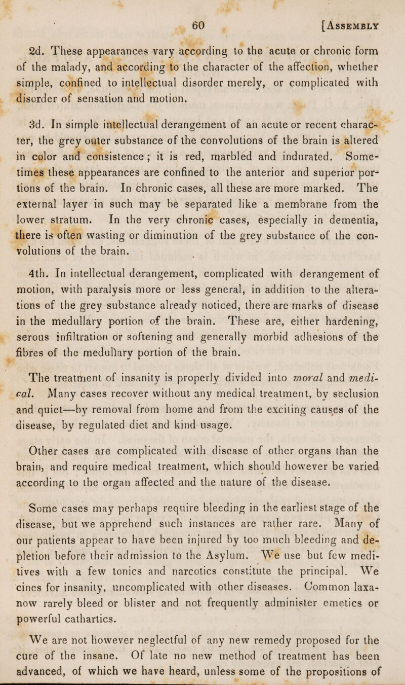 2d. These appearances vary according to the acute or chronic form of the malady, and according to the character of the affection, whether simple, confined to intellectual disorder merely, or complicated with disorder of sensation and motion. 3d. In simple intellectual derangement of an acute or recent charac¬ ter, the grey outer substance of the convolutions of the brain is altered in color and consistence ; it is red, marbled and indurated. Some¬ times these appearances are confined to the anterior and superior por¬ tions of the brain. In chronic cases, all these are more marked. The external layer in such may be separated like a membrane from the lower stratum. In the very chronic cases, especially in dementia, there is often wasting or diminution of the grey substance of the con¬ volutions of the brain. 4th. In intellectual derangement, complicated with derangement of motion, with paralysis more or less general, in addition to the altera¬ tions of the grey substance already noticed, there are marks of disease in the medullary portion of the brain. These are, either hardening, * • serous infiltration or softening and generally morbid adhesions of the fibres of the medullary portion of the brain. The treatment of insanity is properly divided into moral and medi¬ cal. Many cases recover without any medical treatment, by seclusion and quiet—by removal from home and from the exciting causes of the disease, by regulated diet and kind usage. Other cases are complicated with disease of other organs than the brain, and require medical treatment, which should however be varied according to the organ affected and the nature of the disease. Some cases may perhaps require bleeding in the earliest stage of the disease, but we apprehend such instances are rather rare. Many of our patients appear to have been injured by too much bleeding and de¬ pletion before their admission to the Asylum. We use but few medi- tives with a few tonics and narcotics constitute the principal. We cines for insanity, uncomplicated with other diseases. Common laxa- now rarely bleed or blister and not frequently administer emetics or powerful cathartics. We are not however neglectful of any new remedy proposed for the cure of the insane. Of late no new method of treatment has been advanced, of which we have heard, unless some of the propositions of