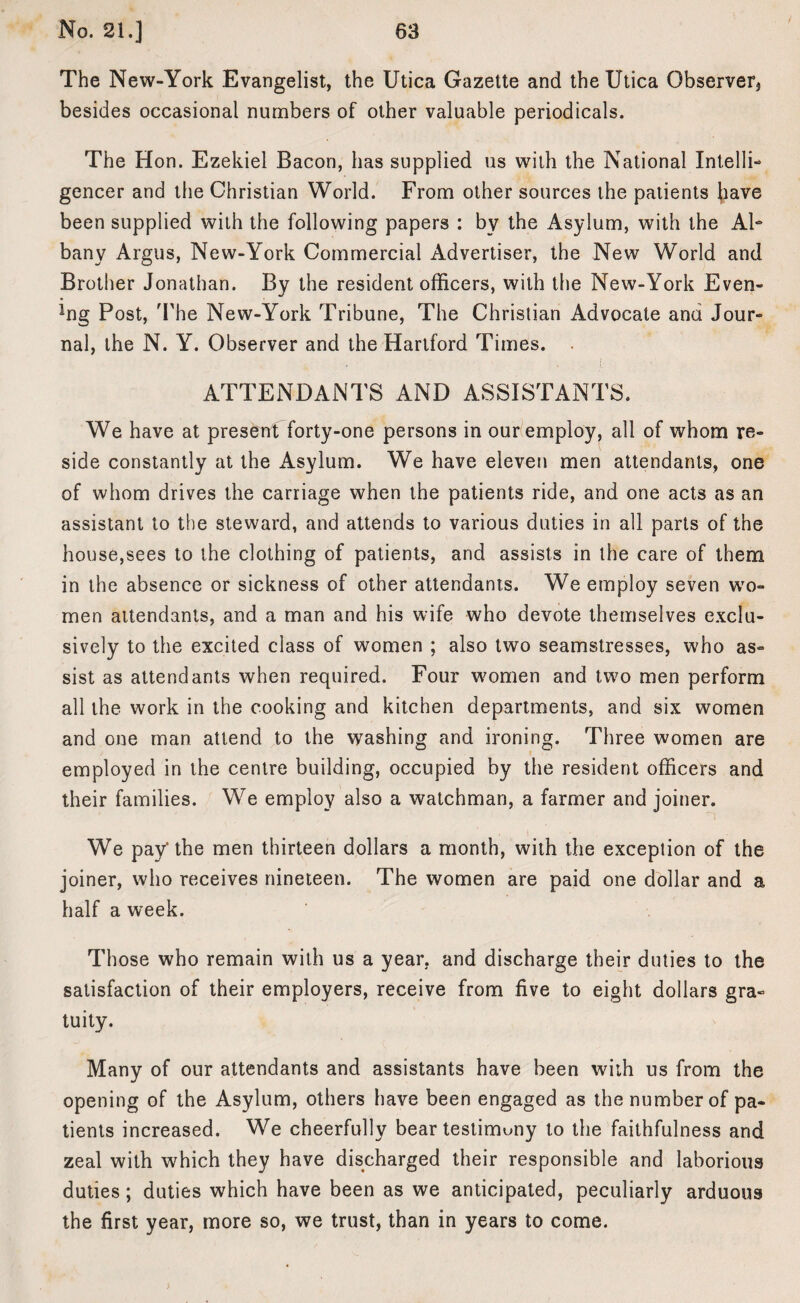 The New-York Evangelist, the Utica Gazette and the Utica Observer* besides occasional numbers of other valuable periodicals. The Hon. Ezekiel Bacon, has supplied us with the National Intelli¬ gencer and the Christian World. From other sources the patients (lave been supplied with the following papers : by the Asylum, with the Al¬ bany Argus, New-York Commercial Advertiser, the New World and Brother Jonathan. By the resident officers, with the New-York Even- ffig Post, The New-York Tribune, The Christian Advocate and Jour¬ nal, the N. Y. Observer and the Hartford Times. ATTENDANTS AND ASSISTANTS. We have at present forty-one persons in our employ, all of whom re¬ side constantly at the Asylum. We have eleven men attendants, one of whom drives the carriage when the patients ride, and one acts as an assistant to the steward, and attends to various duties in all parts of the house,sees to the clothing of patients, and assists in the care of them in the absence or sickness of other attendants. We employ seven wo¬ men attendants, and a man and his wife who devote themselves exclu¬ sively to the excited class of women ; also two seamstresses, who as¬ sist as attendants when required. Four women and two men perform all the work in the cooking and kitchen departments, and six women and one man attend to the washing and ironing. Three women are employed in the centre building, occupied by the resident officers and their families. We employ also a watchman, a farmer and joiner. We pay'the men thirteen dollars a month, with the exception of the joiner, who receives nineteen. The women are paid one dollar and a half a week. Those who remain with us a year, and discharge their duties to the satisfaction of their employers, receive from five to eight dollars gra¬ tuity. Many of our attendants and assistants have been with us from the opening of the Asylum, others have been engaged as the number of pa¬ tients increased. We cheerfully bear testimony to the faithfulness and zeal with which they have discharged their responsible and laborious duties; duties which have been as we anticipated, peculiarly arduous the first year, more so, we trust, than in years to come.