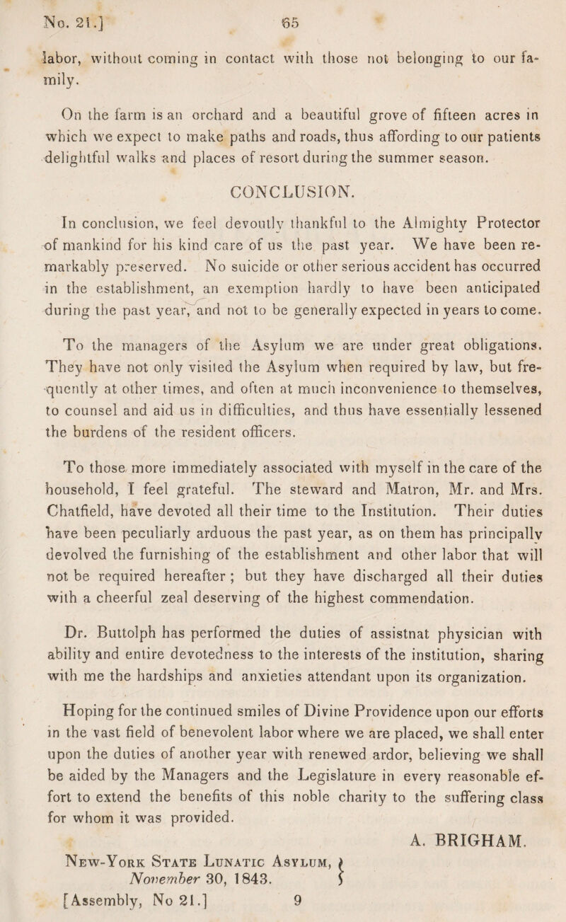 labor, without coming in contact with those not belonging to our fa* mily. On the farm is an orchard and a beautiful grove of fifteen acres in which we expect to make paths and roads, thus affording to our patients delightful walks and places of resort during the summer season. CONCLUSION. In conclusion, we feel devoutly thankful to the Almighty Protector of mankind for his kind care of us the past year. We have been re» markably preserved. No suicide or other serious accident has occurred in the establishment, an exemption hardly to have been anticipated during the past yearf and not to be generally expected in years to come. To the managers of the Asylum we are under great obligations. They have not only visited the Asylum when required by law, but fre- quently at other times, and often at much inconvenience to themselves, to counsel and aid us in difficulties, and thus have essentially lessened the burdens of the resident officers. To those more immediately associated with myself in the care of the household, I feel grateful. The steward and Matron, Mr. and Mrs. Chatfield, have devoted all their time to the Institution. Their duties have been peculiarly arduous the past year, as on them has principally devolved the furnishing of the establishment and other labor that will not be required hereafter ; but they have discharged all their duties with a cheerful zeal deserving of the highest commendation. Dr. Buttolph has performed the duties of assistnat physician with ability and entire devotedness to the interests of the institution, sharing with me the hardships and anxieties attendant upon its organization. Hoping for the continued smiles of Divine Providence upon our efforts in the vast field of benevolent labor where we are placed, we shall enter upon the duties of another year with renewed ardor, believing we shall be aided by the Managers and the Legislature in every reasonable ef¬ fort to extend the benefits of this noble charity to the suffering class for whom it was provided. A. BRIGHAM, New-York State Lunatic Asylum, £ November 30, 1843. [Assembly, No 21.] 9