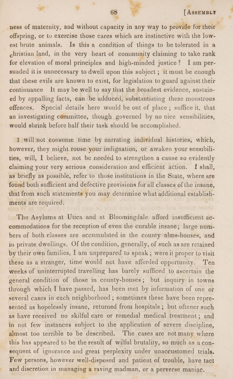 ness of maternity, and without capacity in any way to provide for their offspring, or to exercise those cares which are instinctive with the low¬ est brute animals. Is this a condition of things to be tolerated in a christian land, in the very heart of community claiming to take rank for elevation of moral principles and high-minded justice ? I am per¬ suaded it is unnecessary to dwell upon this subject ; it must be enough that these evils are known to exist, for legislation to guard against their continuance It may be well to say that the broadest evidence, sustain¬ ed by appalling facts, can be adduced, substantiating these monstrous t offences. Special details here would be out of place ; suffice it, that an investigating committee, though governed by no nice sensibilities, would shrink before half their task should be accomplished. 1 will not consume time by narrating individual histories, which, however, they might rouse your indignation, or awaken your sensibili¬ ties, will, I believe, not be needed to strengthen a cause so evidently claiming your very serious consideration and efficient action. I shall, - . . *• , <y • ■ „ • . as briefly as possible, refer to those institutions in the State, where are found both sufficient and defective provisions for all classes of the insane, that from such statements you may determine what additional establish¬ ments are required. The Asylums at Utica and at Bloomingdale afford insufficient ac¬ commodations for the reception of even the curable insane; large num¬ bers of both classes are accumulated in the county alms-houses, and in private dwellings. Of the condition, generally, of such as are retained by their own families, I am unprepared to speak ; wmre it proper to visit these as a stranger, time would not have afforded opportunity. Ten weeks of uninterrupted travelling has barely sufficed to ascertain the general condition of those in county-houses; but inquiry in towns through which I have passed, has been met by information of one or several cases in each neighborhood ; sometimes these have been repre¬ sented as hopelessly insane, returned from hospitals ; but oftener such as have received no skilful care or remedial medical treatment; and in not few instances subject to the application of severe discipline, almost too terrible to be described. The cases are not many where this has appeared to be the result of wilful brutality, so much as aeon- sequent of ignorance and great perplexity under unaccustomed trials. Few persons, however well-disposed and patient of trouble, have tact and discretion in managing a raving madman, or a perverse maniac.