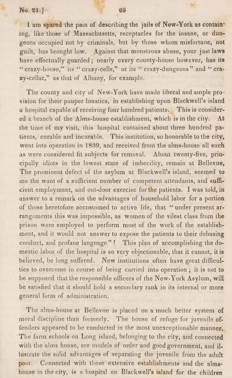 i am spared the pain of describing the jails of New-York as contain^ ing, like those of Massachusetts, receptacles for the insane, or dun¬ geons occupied not by criminals, but by those whom misfortune, not guilt, has brought low. Against that monstrous abuse, your just laws have effectually guarded ; nearly every county-house however, has its 41 crazy-house,1” its “crazy-cells,” or its “ crazy-dungeons” and “cra¬ zy-cellar,” as that of Albany, for example. The county and city of New-York have made liberal and ample pro¬ vision for their pauper lunatics, in establishing upon Blackwell’s island a hospital capable of receiving four hundred patients. This is consider¬ ed a branch of the Alms-house establishment, which is in the city. At the time of my visit, this hospital contained about three hundred pa¬ tients, curable and incurable. This institution, so honorable to the city, went into operation in 1839, and received from the alms-house all such as were considered fit subjects for reinovah About twenty-five, prin¬ cipally idiots in the lowest state of imbecility, remain at Bellevue, The prominent defect of the asylum at Blackwell’s island, seemed to me the want of a sufficient number of competent attendants, and suffi¬ cient employment, and out-door exercise for the patients. I was told, in answer to a remark on the advantages of household labor for a portion of those heretofore accustomed to active life, that “ under present ar¬ rangements this was impossible, as women of the vilest class from the prison were employed to perform most of the work of the establish¬ ment, and it would not answer to expose the patients to their debasing conduct, and profane language” ! This plan of accomplishing the do¬ mestic labor of the hospital is so very objectionable, that it cannot, it is believed, be long suffered. New institutions often have great difficul¬ ties to overcome in course of being carried into operation ; it is not to be supposed that the responsible officers of the New-York Asylum, will be satisfied that it should hold a secondary rank in its internal or more general form of administration. The alms-house at Bellevue is placed on a much better system of moral discipline than formerly. The house of refuge for juvenile of¬ fenders appeared to be conducted in the most unexceptionable manner. The farm schools on Long island, belonging to the city, and connected with the alms house, are models of order and good government, and il¬ lustrate the solid advantages of separating the juvenile from the adult poor. Connected with these extensive establishments and the alms¬ house in the city, is a hospital on Blackwell’s island for the children
