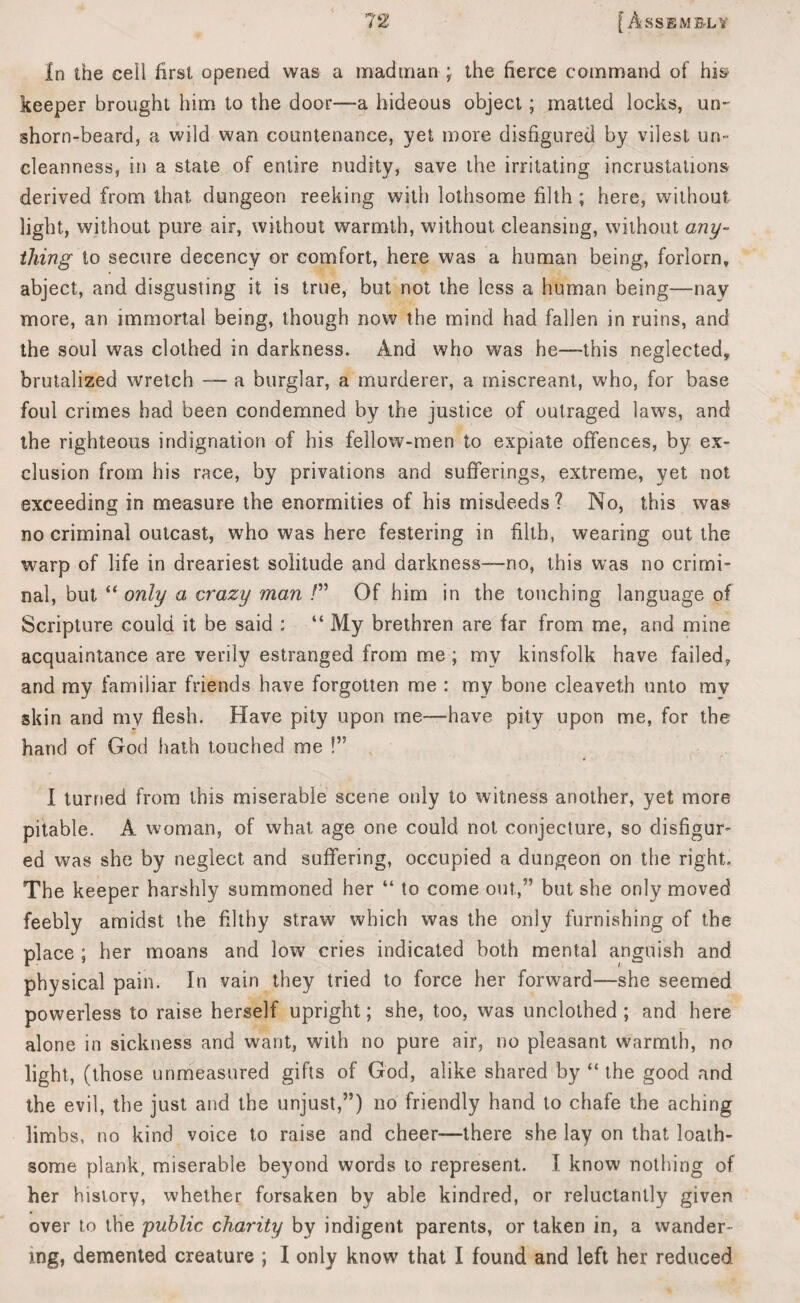 In the ceil first opened was a madtnan ; the fierce command of his keeper brought him to the door—a hideous object; matted locks, un~ shorn-beard, a wild wan countenance, yet more disfigured by vilest un¬ cleanness, in a state of entire nudity, save the irritating incrustations derived from that dungeon reeking with lothsome filth; here, without light, without pure air, without warmth, without cleansing, without any- thing to secure decency or comfort, here was a human being, forlorn, abject, and disgusting it is true, but not the less a human being—nay more, an immortal being, though now the mind had fallen in ruins, and the soul was clothed in darkness. And who was he—this neglected, brutalized wretch — a burglar, a murderer, a miscreant, who, for base foul crimes had been condemned by the justice of outraged laws, and the righteous indignation of his fellow-men to expiate offences, by ex¬ clusion from his race, by privations and sufferings, extreme, yet not exceeding in measure the enormities of his misdeeds ? No, this was no criminal outcast, who was here festering in filth, wearing out the warp of life in dreariest solitude and darkness—no, this was no crimi¬ nal, but “ only a crazy man /” Of him in the touching language of Scripture could it be said : “ My brethren are far from me, and mine acquaintance are verily estranged from me ; my kinsfolk have failed, and my familiar friends have forgotten me : my bone cleaveth unto mv skin and my flesh. Have pity upon me—have pity upon me, for the hand of God hath touched me !” I turned from this miserable scene only to witness another, yet more pitable. A woman, of what age one could not conjecture, so disfigur¬ ed was she by neglect and suffering, occupied a dungeon on the right. The keeper harshly summoned her “ to come out,5’ but she only moved feebly amidst the filthy straw which was the only furnishing of the place ; her moans and low cries indicated both mental anguish and physical pain. In vain they tried to force her forward—she seemed powerless to raise herself upright; she, too, was unclothed ; and here alone in sickness and want, with no pure air, no pleasant warmth, no light, (those unmeasured gifts of God, alike shared by “ the good and the evil, the just and the unjust,”) no friendly hand to chafe the aching limbs, no kind voice to raise and cheer—there she lay on that loath¬ some plank, miserable beyond words to represent. I know nothing of her history, whether forsaken by able kindred, or reluctantly given over to the public charity by indigent parents, or taken in, a wander¬ ing, demented creature ; I only know that I found and left her reduced