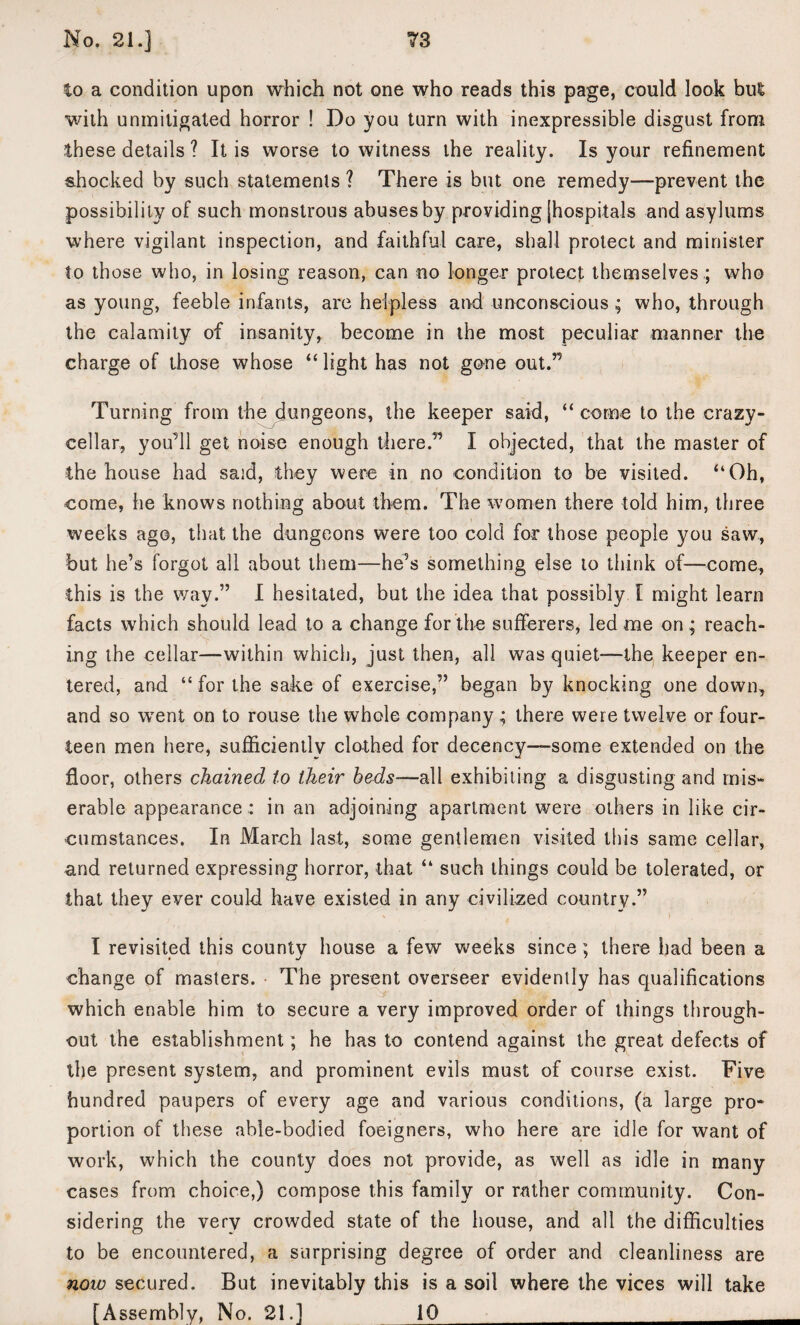 to a condition upon which not one who reads this page, could look bul with unmitigated horror ! Do you turn with inexpressible disgust from these details ? It is worse to witness the reality. Is your refinement shocked by such statements ? There is but one remedy—prevent the possibility of such monstrous abuses by providing [hospitals and asylums where vigilant inspection, and faithful care, shall protect and minister to those who, in losing reason, can no longer protect themselves .; who as young, feeble infants, are helpless and unconscious; who, through the calamity of insanity, become in the most peculiar manner the charge of those whose “ light has not gone out.” Turning from the dungeons, the keeper said, “ come to the crazy- cellar, you’ll get noise enough there.” I objected, that the master of the house had said, they were in no condition to be visited. “Oh, come, he knows nothing about them. The women there told him, three weeks ago, that the dungeons were too cold for those people you saw, but he’s forgot all about them—he’s something else to think of—come, this is the way.” I hesitated, but the idea that possibly I might learn facts which should lead to a change for the sufferers, led me on; reach¬ ing the cellar—within which, just then, all was quiet-—the keeper en¬ tered, and “ for the sake of exercise,” began by knocking one down, and so went on to rouse the whole company; there were twelve or four¬ teen men here, sufficiently clothed for decency-some extended on the floor, others chained to their beds-—all exhibiting a disgusting and mis¬ erable appearance : in an adjoining apartment were others in like cir¬ cumstances. In March last, some gentlemen visited this same cellar, and returned expressing horror, that “ such things could be tolerated, or that they ever could have existed in any civilized country.” I revisited this county house a few weeks since; there had been a change of masters. The present overseer evidently has qualifications which enable him to secure a very improved order of things through¬ out the establishment; he has to contend against the great defects of the present system, and prominent evils must of course exist. Five hundred paupers of every age and various conditions, (a large pro* portion of these able-bodied foeigners, who here are idle for want of work, which the county does not provide, as well as idle in many cases from choice,) compose this family or rather community. Con¬ sidering the very crowded state of the house, and all the difficulties to be encountered, a surprising degree of order and cleanliness are now secured. But inevitably this is a soil where the vices will take [Assembly, No. 21.] 10_