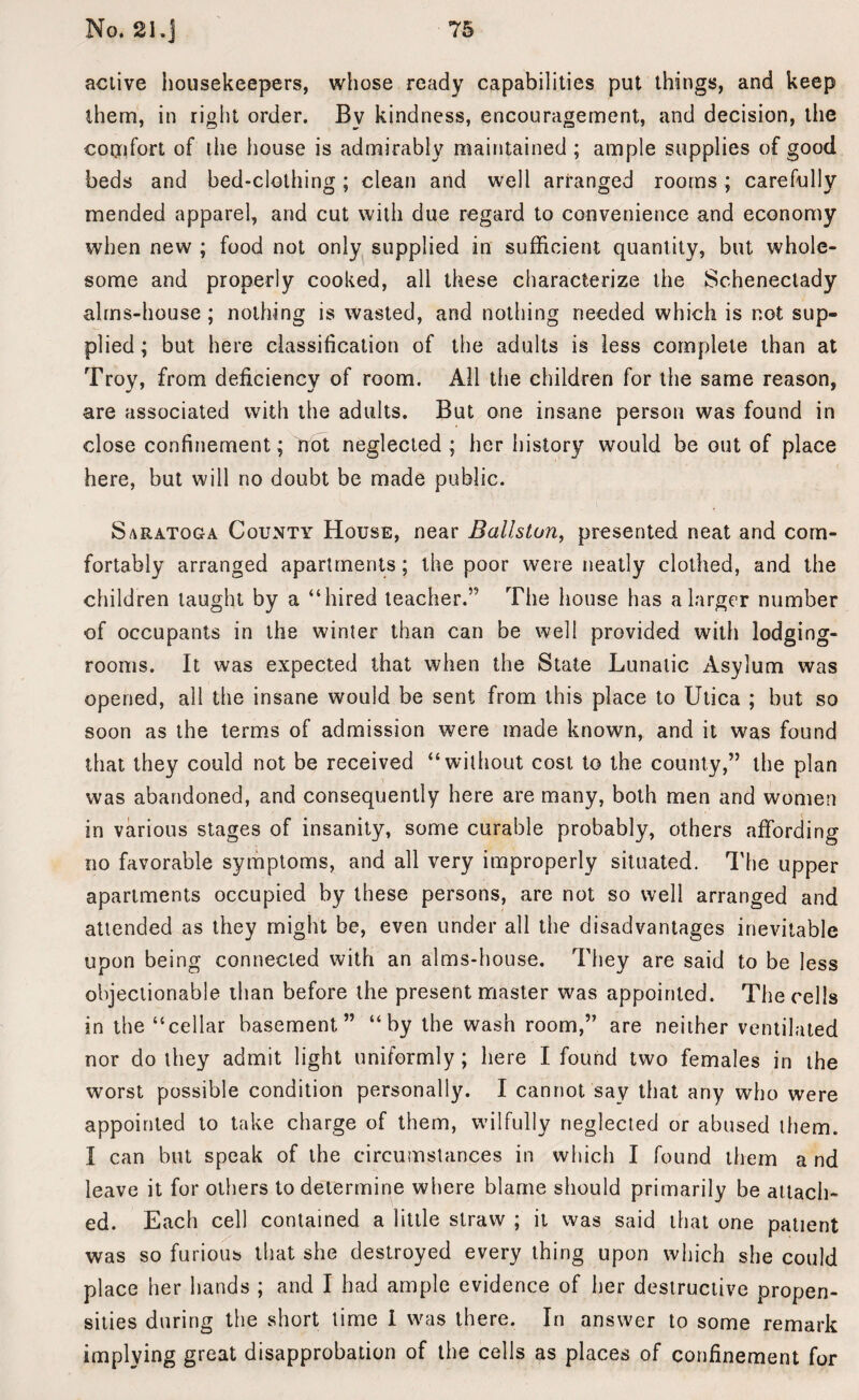 active housekeepers, whose ready capabilities put things, and keep them, in right order. Bv kindness, encouragement, and decision, the comfort of the house is admirably maintained ; ample supplies of good beds and bed-clothing; clean and well arranged rooms; carefully mended apparel, and cut with due regard to convenience and economy when new ; food not only supplied in sufficient quantity, but whole¬ some and properly cooked, all these characterize the Schenectady alms-house ; nothing is wasted, and nothing needed which is not sup¬ plied; but here classification of the adults is less complete than at Troy, from deficiency of room. All the children for the same reason, are associated with the adults. But one insane person was found in close confinement; Trot neglected ; her history would be out of place here, but will no doubt be made public. Saratoga County House, near Ballston, presented neat and com¬ fortably arranged apartments ; the poor were neatly clothed, and the children taught by a “hired teacher.” The house has a larger number of occupants in the winter than can be well provided with lodging- rooms. It was expected that when the State Lunatic Asylum was opened, all the insane would be sent from this place to Utica ; but so soon as the terms of admission were made known, and it was found that they could not be received “without cost to the county,” the plan was abandoned, and consequently here are many, both men and women in various stages of insanity, some curable probably, others affording no favorable symptoms, and all very improperly situated. The upper apartments occupied by these persons, are not so well arranged and attended as they might be, even under all the disadvantages inevitable upon being connected with an alms-house. They are said to be less objectionable than before the present master was appointed. The cells in the “cellar basement” “by the wash room,” are neither ventilated nor do they admit light uniformly; here I found two females in the worst possible condition personally. I cannot say that any who were appointed to take charge of them, wilfully neglected or abused them. I can but speak of the circumstances in which I found them a nd leave it for others to determine where blame should primarily be attach¬ ed. Each cell contained a little straw ; it was said that one patient was so furious that she destroyed every thing upon which she could place her hands ; and I had ample evidence of her destructive propen¬ sities during the short time i was there. In answer to some remark implying great disapprobation of the cells as places of confinement for