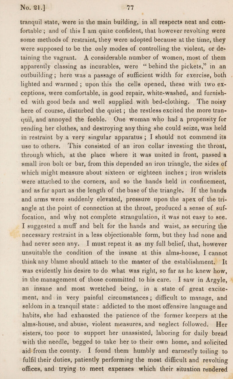 tranquil state, were in the main building, in all respects neat and com¬ fortable ; and of this I am quite confident, that however revolting were some methods of restraint, they were adopted because at the time, they were supposed to be the only modes of controlling the violent, or de¬ taining the vagrant. A considerable number of women, most of them apparently classing as incurables, were “ behind the pickets,” in an outbuilding; here was a passage of sufficient width for exercise, both lighted and warmed ; upon this the cells opened, these with two ex¬ ceptions, were comfortable, in good repair, white-washed, and furnish¬ ed with good beds and well supplied with bed-clothing. The noisy here of course, disturbed the quiet; the restless excited the more tran¬ quil, and annoyed the feeble. One woman who had a propensity for rending her clothes, and destroying any thing she could seize, was held in restraint by a very singular apparatus ; I should not commend its use to others. This consisted of an iron collar investing the throat, through which, at the place where it was united in front, passed a small iron bolt or bar, from this depended an iron triangle, the sides of which might measure about sixteen or eighteen inches ; iron wrislets were attached to the corners, and so the hands held in confinement, and as far apart as the length of the base of the triangle. If the hands and arms were suddenly elevated, pressure upon the apex of the tri¬ angle at the point of connection at the throat, produced a sense of suf¬ focation, and why not complete strangulation, it was not easy to see. I suggested a muff and belt for the hands and waist, as securing the necessary restraint in a less objectionable form, but they had none and had never seen any. I must repeat it as my full belief, that, however unsuitable the condition of the insane at this alms-house, I cannot think any blame should attach to the master of the establishment. It was evidently his desire to do what was right, so far as he knew how, in the management of those committed to his care. I saw in Argyle, an insane and most wretched being, in a state of great excite^ ment, and in very painful circumstances ; difficult to manage, and seldom in a tranquil state : addicted to the most offensive language and habits, she had exhausted the patience of the former keepers at the alms-house, and abuse, violent measures, and neglect followed. Her sisters, too poor to support her unassisted, laboring for daily bread with the needle, begged to take her to their own home, and solicited aid from the county. I found them humbly and earnestly toiling to fulfil their duties, patiently performing the most difficult and revolting offices, and trying to meet expenses which their situation rendered