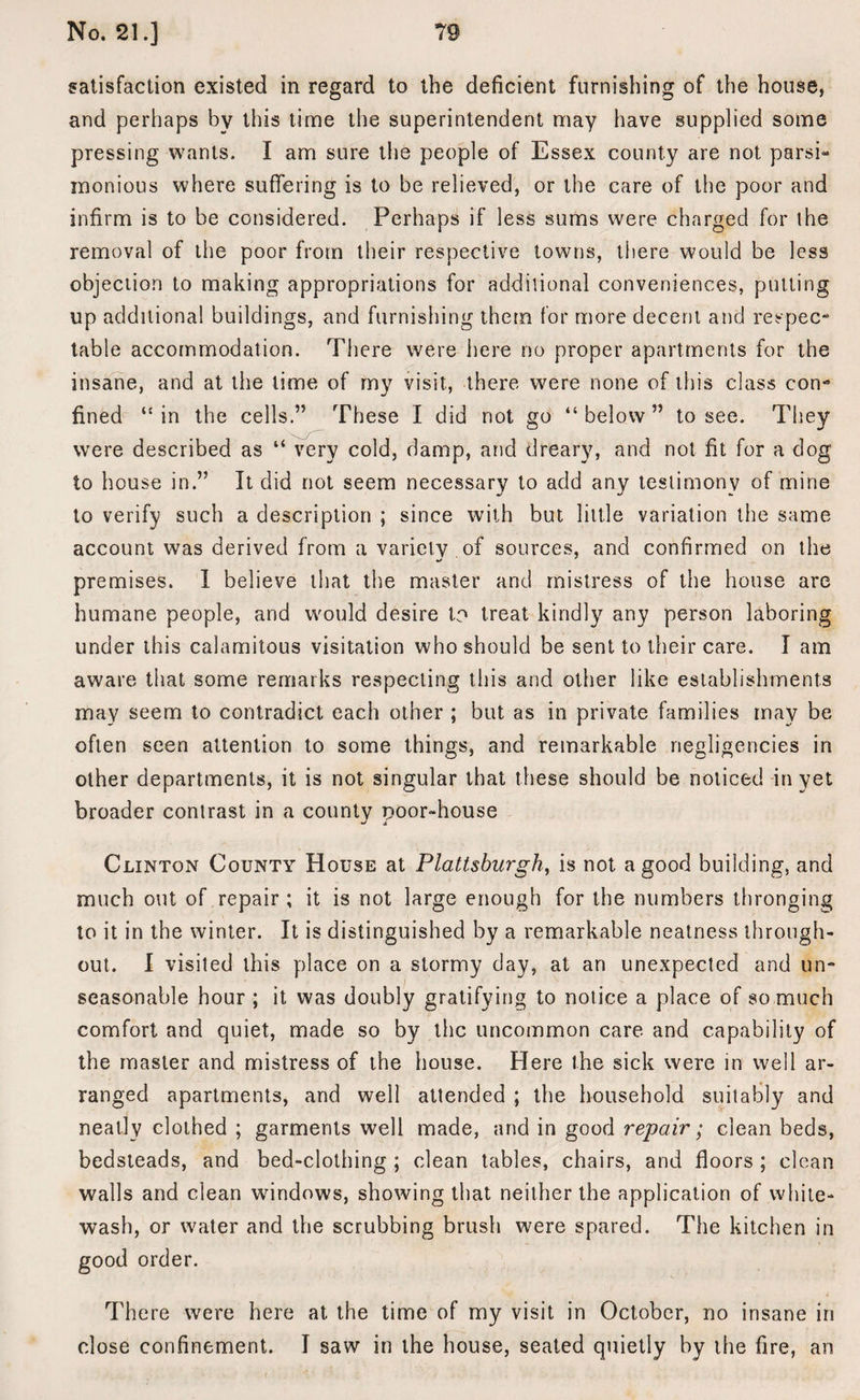 satisfaction existed in regard to the deficient furnishing of the house, and perhaps by this time the superintendent may have supplied some pressing wants. I am sure the people of Essex county are not parsi- inonious where suffering is to be relieved, or the care of the poor and infirm is to be considered. Perhaps if less sums were charged for the removal of the poor from their respective towns, there would be less objection to making appropriations for additional conveniences, putting up additional buildings, and furnishing them for more decent and respec** table accommodation. There were here no proper apartments for the insane, and at the time of my visit, there were none of this class con*5 fined “ in the cells.” These I did not go “ below ” to see. They were described as “ very cold, damp, and dreary, and not fit for a dog to house in.” It did not seem necessary to add any testimony of mine to verify such a description ; since with but little variation the same account was derived from a variety of sources, and confirmed on the premises. I believe that the master and mistress of the house are humane people, and would desire to treat kindly any person laboring under this calamitous visitation who should be sent to their care. I am aware that some remarks respecting this and other like establishments may seem to contradict each other ; but as in private families may be often seen attention to some things, and remarkable negligencies in other departments, it is not singular that these should be noticed in yet broader contrast in a county poor-house Clinton County House at Plattsburgh, is not a good building, and much out of repair ; it is not large enough for the numbers thronging to it in the winter. It is distinguished by a remarkable neatness through¬ out. I visited this place on a stormy day, at an unexpected and un¬ seasonable hour ; it was doubly gratifying to notice a place of so much comfort and quiet, made so by the uncommon care and capability of the master and mistress of the house. Here the sick were in well ar¬ ranged apartments, and well attended ; the household suitably and neatly clothed ; garments well made, and in good repair; clean beds, bedsteads, and bed-clothing ; clean tables, chairs, and floors ; clean walls and clean wdndows, showing that neither the application of white¬ wash, or water and the scrubbing brush were spared. The kitchen in good order. There were here at the time of my visit in October, no insane in close confinement. I saw in the house, seated quietly by the fire, an