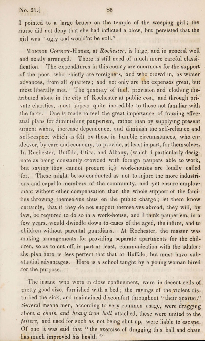 No. 24 .| I pointed to a large bruise on the temple of the weeping girl; the nurse did not deny that she had inflicted a blow, but persisted that the girl was “ ugly and would’nt be still.” Monroe County-House, at Rochester, is large, and in general well and neatly arranged. There is still need of much more careful classi¬ fication. The expenditures in this county are enormous for the support of the poor, who chiefly are foreigners, and who crowd in, as winter advances, from all quarters ; and not only are the expenses great, but most liberally met. The quantity of fuel, provision and clothing dis¬ tributed alone in the city of Rochester at public cost, and through pri¬ vate charities, must appear quite incredible to those not familiar with the facts. One is made to feel the great importance of framing effec¬ tual plans for diminishing pauperism, rather than by supplying present urgent wants, increase dependence, and diminish the self-reliance and self-respect which is felt by those in humble circumstances, who en¬ deavor, by care and economy, to provide, at least in part, for themselves. In Rochester, Buffalo, Utica, and Albany, (which I particularly desig¬ nate as being constantly crowded with foreign paupers able to work, but saying they cannot procure it,) work-houses are loudly called for. These might be so conducted as not to injure the more industri¬ ous and capable members of the community, and yet ensure employ¬ ment without other compensation than the whole support of the fami¬ lies throwing themselves thus on the public charge.; let them know certainly, that if they do not support themselves abroad, they will, by law, be required to do so in a work-house, and I think pauperism, in a few years, would dwindle down to cases of the aged, the infirm, and to children without parental guardians. At Rochester, the master was making arrangements for providing separate apartments for the chil¬ dren, so as to cut off, in part at least, communication with the adults : the plan here is less perfect that that at Buffalo, but must have sub¬ stantial advantages. Here is a school taught by a young woman hired for the purpose. The insane who were in close confinement, were in decent cells of pretty good size, furnished with a bed ; the ravings of the violent dis¬ turbed the sick, and maintained discomfort throughout “ their quarter.” Several insane men, according to very common usage, were dragging about a chain and heavy iron hall attached, these were united to the fetters, and used for such as not being shut up, were liable to escape. Of one it was said that “ the exercise of dragging this ball and chain has much improved his health ?”_