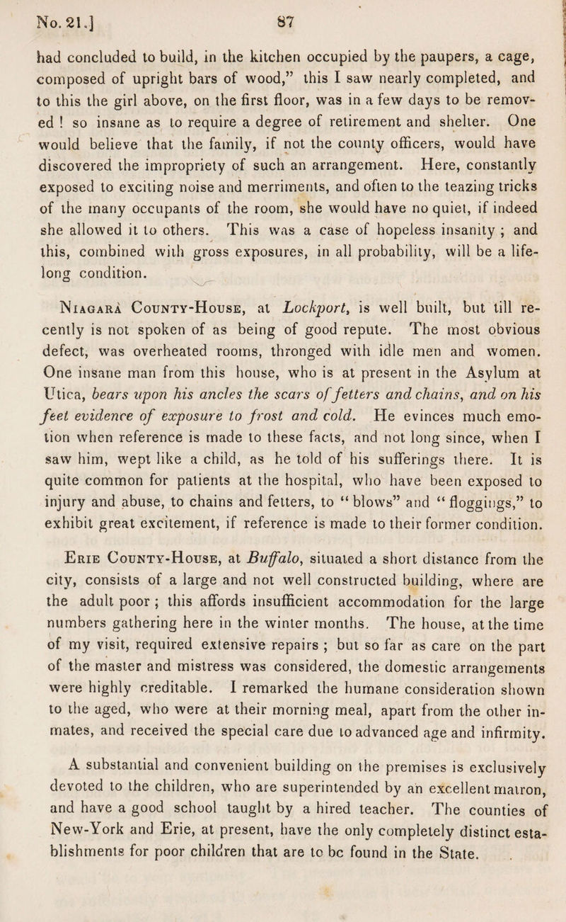 had concluded to build, in the kitchen occupied by the paupers, a cage, composed of upright bars of wood,” this I saw nearly completed, and to this the girl above, on the first floor, was in a few days to be remov¬ ed ! so insane as to require a degree of retirement and shelter. One would believe that the family, if not the county officers, would have discovered the impropriety of such an arrangement. Here, constantly exposed to exciting noise and merriments, and often to the teazing tricks of the many occupants of the room, she would have no quiet, if indeed she allowed it to others. This was a case of hopeless insanity ; and this, combined with gross exposures, in all probability, will be a life¬ long condition. . - •* Niagara County-House, at Lockport, is well built, but till re¬ cently is not spoken of as being of good repute. The most obvious defect, was overheated rooins, thronged with idle men and women. One insane man from this house, who is at present in the Asylum at Utica, bears upon his ancles the scars of fetters and chains, and on his feet evidence of exposure to frost and cold. He evinces much emo¬ tion when reference is made to these facts, and not long since, when I saw him, wept like a child, as he told of his sufferings there. It is quite common for patients at the hospital, who have been exposed to injury and abuse, to chains and fetters, to “blows” and “floggings,” to exhibit great excitement, if reference is made to their former condition. Erie County-House, at Buffalo, situated a short distance from the city, consists of a large and not well constructed building, where are the adult poor ; this affords insufficient accommodation for the large numbers gathering here in the winter months. The house, at the time of my visit, required extensive repairs ; but so far as care on the part of the master and mistress was considered, the domestic arrangements were highly creditable. I remarked the humane consideration shown to the aged, who were at their morning meal, apart from the other in¬ mates, and received the special care due to advanced age and infirmity. A substantial and convenient building on the premises is exclusively devoted to the children, who are superintended by an excellent matron, and have a good school taught by a hired teacher. The counties of New-York and Erie, at present, have the only completely distinct esta¬ blishments for poor children that are to be found in the State.