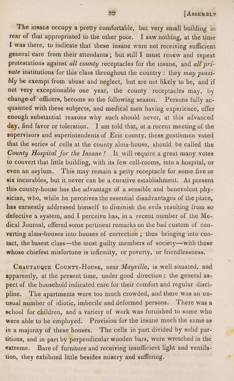 Tl>e insane occupy a pretty comfortable, but very small building in rear of that appropriated to the other poor. I saw nothing, at the time I was there, to indicate that these insane were not receiving sufficient general care from their attendants ; but still I must renew and repeat protestations against all county receptacles for the insane, and all pri¬ vate institutions for this class throughout the country : they may possi¬ bly be exempt from abuse and neglect, but are not likely to be, and if not very exceptionable one year, the county receptacles may, by change-ot' officers, become so the following season. Persons fully ac¬ quainted with these subjects, and medical men having experience, offer enough substantial reasons why such should never, at this advanced day, find favor or toleration. 1 am told that, at a recent meeting of the supervisors and superintendents of Erie county, these gentlemen voted that the series of cells at the county alms-house, should be called the County Hospital for the Insane ! It will require a great many votes to convert that little building, with its few cell-rooms, into a hospital, or even an asylum. This may remain a petty receptacle for some five or six incurables, but it never can be a curative establishment. At piesent this county-house has the advantage of a sensible and benevolent phy¬ sician, who, while he perceives the essential disadvantages of the place, has earnestly addressed himself to diminish the evils resulting from so defective a system, and I perceive has, in a recent number of the Me¬ dical Journal, offered some pertinent remarks on the bad custom of con¬ verting alms-houses into houses of correction ; thus bringing into con¬ tact, the basest class—the most guilty members of society—with those whose chiefest misfortune is infirmity, or poverty, or friendlessness. Chautauque County-House, near Mayville, is well situated, and apparently, at the present time, under good direction : the general as¬ pect of the household indicated care for their comfort and regular disci¬ pline. The apartments were too much crowded, and there was an un¬ usual number of idiotic, imbecile and deformed persons. There was a school for children, and a variety of work was furnished to some who were able to be employed. Provision for the insane much the same as in a majority of these houses. The cells in part divided by solid par¬ titions, and in part by perpendicular wooden bars, were wretched in the extreme. Bare of furniture and receiving insufficient light and ventila¬ tion, they exhibited little besides misery and suffering.