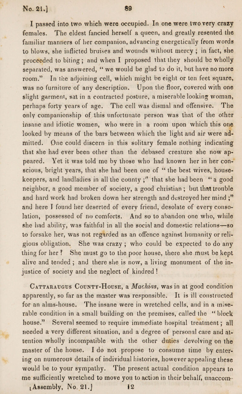 I passed into two which were occupied. In one were two very crazy females. The eldest fancied herself a queen, and greatly resented the familiar manners of her companion, advancing energetically from words lo blows, she inflicted bruises and wounds without mercy ; in fact, she proceeded to biting; and when I proposed that they should be wholly separated, was answered, “ we would be glad to do it., but have no more room.” In the adjoining cell, which might be eight or ten feet square, was no furniture of any description. Upon the floor, covered with one slight garment, sat in a contracted posture, a miserable looking woman, perhaps forty years of age. The cell was dismal and offensive. The only companionship of this unfortunate person was that of the other insane and idiotic women, who were in a room upon which this one looked by means of the bars between which the light and air were ad¬ mitted. One could discern in this solitary female nothing indicating that she had ever been other than the debased creature she now ap¬ peared. Yet it was told me by those who had known her in her con¬ scious, bright years, that she had been one of “ the best wives, house¬ keepers, and landladies in all the county that she had been “ a good neighbor, a good member of society, a good Christian; but that trouble and hard work had broken down her strength and destroyed her mind and here I found her deserted of every friend, desolate of every conso¬ lation, possessed of no comforts. And so to abandon one who, while she had ability, was faithful in all the social and domestic relations—so to forsake her, was not regarded as an offence against humanity or reli¬ gious obligation. She was crazy ; who could be expected to do any thing for her ? She must go to the poor house, there she must be kept alive and tended ; and there she is now, a living monument of the in¬ justice of society and the neglect of kindred ! Cattaraugus County-House, a Machias, was in at good condition apparently, so far as the master was responsible. It is ill constructed for an alms-house. The insane were in wretched cells, and in a mise¬ rable condition in a small building on the premises, called the ‘‘block house.” Several seemed to require immediate hospital treatment; all needed a very different situation, and a degree of personal care and at¬ tention wholly incompatible with the other duties devolving on the master of the house. I do not propose to consume time by enter¬ ing on numerous details of individual histories, however appealing these would be to your sympathy. The present actual condition appears to me sufficiently wretched to move you to action in their behalf, unaccoin-* lAssembly, No. 21.J 12
