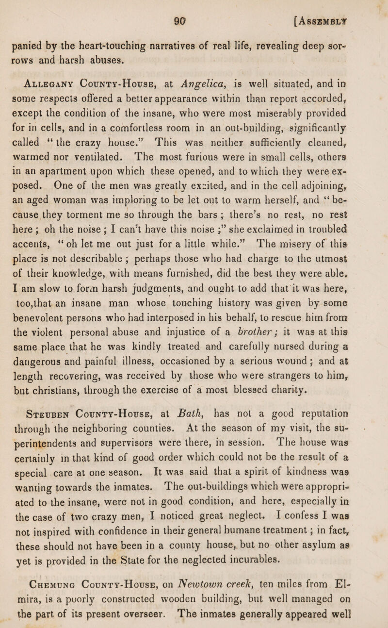 panied by the heart-touching narratives of real life, revealing deep sor¬ rows and harsh abuses. Allegany County-House, at Angelica, is well situated, and in some respects offered a belter appearance within than report accorded, except the condition of the insane, who were most miserably provided for in cells, and in a comfortless room in an out-building, significantly called “ the crazy house.” This was neither sufficiently cleaned, warmed nor ventilated. The most furious were in small cells, others in an apartment upon which these opened, and to which they were ex¬ posed. One of the men was greatly excited, and in the cell adjoining, an aged woman was imploring to be let out to warm herself, and “ be¬ cause they torment me so through the bars ; there’s no rest, no rest here ; oh the noise ; I can’t have this noise she exclaimed in troubled accents, “ oh let me out just for a little while.” The misery of this place is not describable ; perhaps those who had charge to the utmost of their knowledge, with means furnished, did the best they were able. I am slow to form harsh judgments, and ousht to add that it was here, too,that an insane man whose touching history was given by some benevolent persons who had interposed in his behalf, to rescue him from the violent personal abuse and injustice of a brother; it was at this same place that he was kindly treated and carefully nursed during a dangerous and painful illness, occasioned by a serious wound ; and at length recovering, was received by those who were strangers to him, but Christians, through the exercise of a most blessed charity. Steuben County-House, at Bath, has not a good reputation through the neighboring counties. At the season of my visit, the su¬ perintendents and supervisors were there, in session. The house was certainly in that kind of good order which could not be the result of a special care at one season. It was said that a spirit of kindness was wanting towards the inmates. The out-buildings which were appropri¬ ated to the insane, were not in good condition, and here, especially in the case of two crazy men, I noticed great neglect. I confess I was not inspired with confidence in their general humane treatment; in fact, these should not have been in a county house, but no other asylum as yet is provided in the State for the neglected incurables. Chemung County-House, on Newtown creek, ten miles from El¬ mira, is a poorly constructed wooden building, but well managed on the part of its present overseer. The inmates generally appeared well