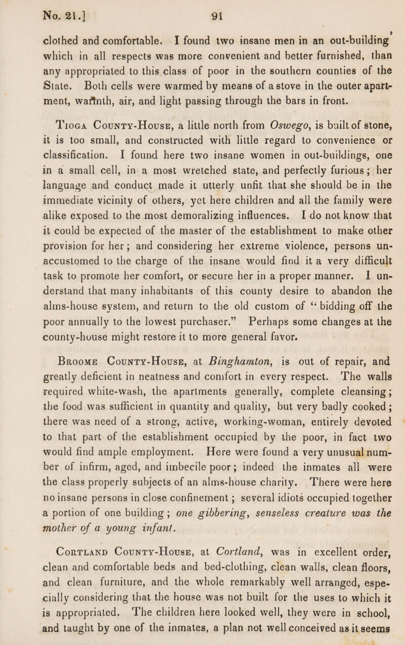 » clothed and comfortable. I found two insane men in an out-building which in all respects was more convenient and better furnished, than any appropriated to this class of poor in the southern counties of the State. Both cells were warmed by means of a stove in the outer apart¬ ment, waftnth, air, and light passing through the bars in front. Tioga County-House, a little north from Oswego, is built of stone, it is too small, and constructed with little regard to convenience or classification. I found here two insane women in out-buildings, one in a small cell, in a most wretched state, and perfectly furious; her language and conduct made it utterly unfit that she should be in the immediate vicinity of others, yet here children and all the family were alike exposed to the most demoralizing influences. I do not know that it could be expected of the master of the establishment to make other provision for her; and considering her extreme violence, persons un¬ accustomed to the charge of the insane would find it a very difficult task to promote her comfort, or secure her in a proper manner. I un¬ derstand that many inhabitants of this county desire to abandon the alms-house system, and return to the old custom of Ci bidding off the poor annually to the lowest purchaser.” Perhaps some changes at the county-house might restore it to more general favor. Broome County-House, at Binghamton, is out of repair, and greatly deficient in neatness and comfort in every respect. The walls required white-wash, the apartments generally, complete cleansing; the food was sufficient in quantity and quality, but very badly cooked ; there was need of a strong, active, working-woman, entirely devoted to that part of the establishment occupied by the poor, in fact two would find ample employment. Here were found a very unusual num¬ ber of infirm, aged, and imbecile poor; indeed the inmates all were the class properly subjects of an alms-house charity. There were here no insane persons in close confinement; several idiots occupied together a portion of one building ; one gibbering, senseless creature was the mother of a young infant. Cortland County-House, at Cortland, was in excellent order, clean and comfortable beds and bed-clothing, clean walls, clean floors, and clean furniture, and the whole remarkably well arranged, espe¬ cially considering that the house was not built for the uses to which it is appropriated. The children here looked well, they were in school, and taught by one of the inmates, a plan not well conceived as it seems