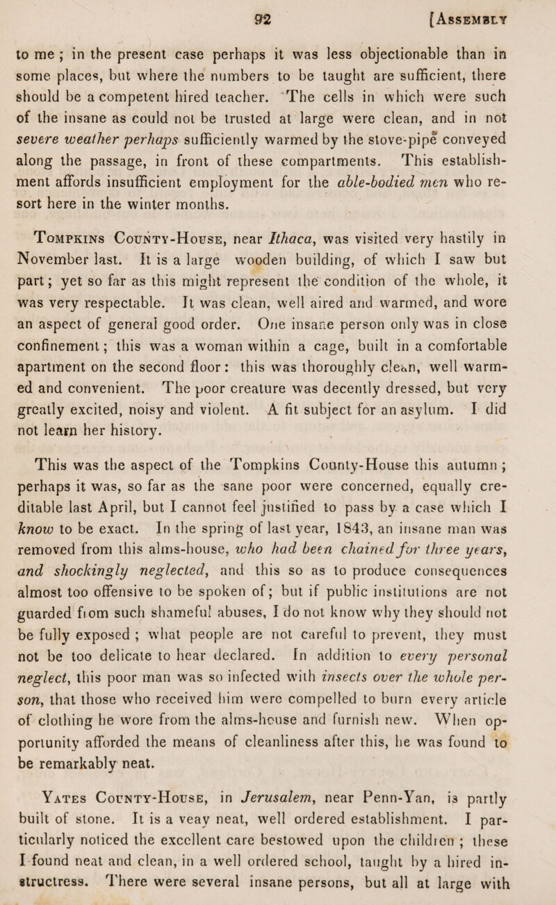 to me ; in the present case perhaps it was less objectionable than in some places, but where the numbers to be taught are sufficient, there should be a competent hired teacher. The cells in which were such of the insane as could not be trusted at large were clean, and in not severe weather 'perhaps sufficiently warmed by the stove-pipe conveyed along the passage, in front of these compartments. This establish¬ ment affords insufficient employment for the able-bodied men who re¬ sort here in the winter months. Tompkins County-House, near Ithaca, was visited very hastily in November last. It is a large wooden building, of which I saw but part; yet so far as this might represent the condition of the whole, it was very respectable. It was clean, well aired and warmed, and wore an aspect of general good order. One insane person only was in close confinement; this was a woman within a cage, built in a comfortable apartment on the second floor: this was thoroughly clean, well warm¬ ed and convenient. The poor creature was decently dressed, but very greatly excited, noisy and violent. A fit subject for an asylum. I did not learn her history. This was the aspect of the Tompkins County-House this autumn ; perhaps it was, so far as the sane poor were concerned, equally cre¬ ditable last April, but I cannot feel justified to pass by a case which I know to be exact. In the spring of last year, 1843, an insane man was removed from this alms-house, who had been chained for three years, and shockingly neglected, and this so as to produce consequences almost too offensive to be spoken of; but if public institutions are not guarded fiom such shameful abuses, I do not know why they should not be fully exposed ; what people are not careful to prevent, they must not be too delicate to hear declared. In addition to every personal neglect, this poor man was so infected w'ith insects over the whole per¬ son, that those who received him were compelled to burn every article of clothing he wore from the alms-house and furnish new. When op¬ portunity afforded the means of cleanliness after this, he was found to be remarkably neat. Yates County-House, in Jerusalem, near Penn-Yan, i3 partly built of stone. It is a veay neat, well ordered establishment. I par¬ ticularly noticed the excellent care bestowed upon the children ; these I found neat and clean, in a well ordered school, taught by a hired in¬ structress. There were several insane persons, but all at large with