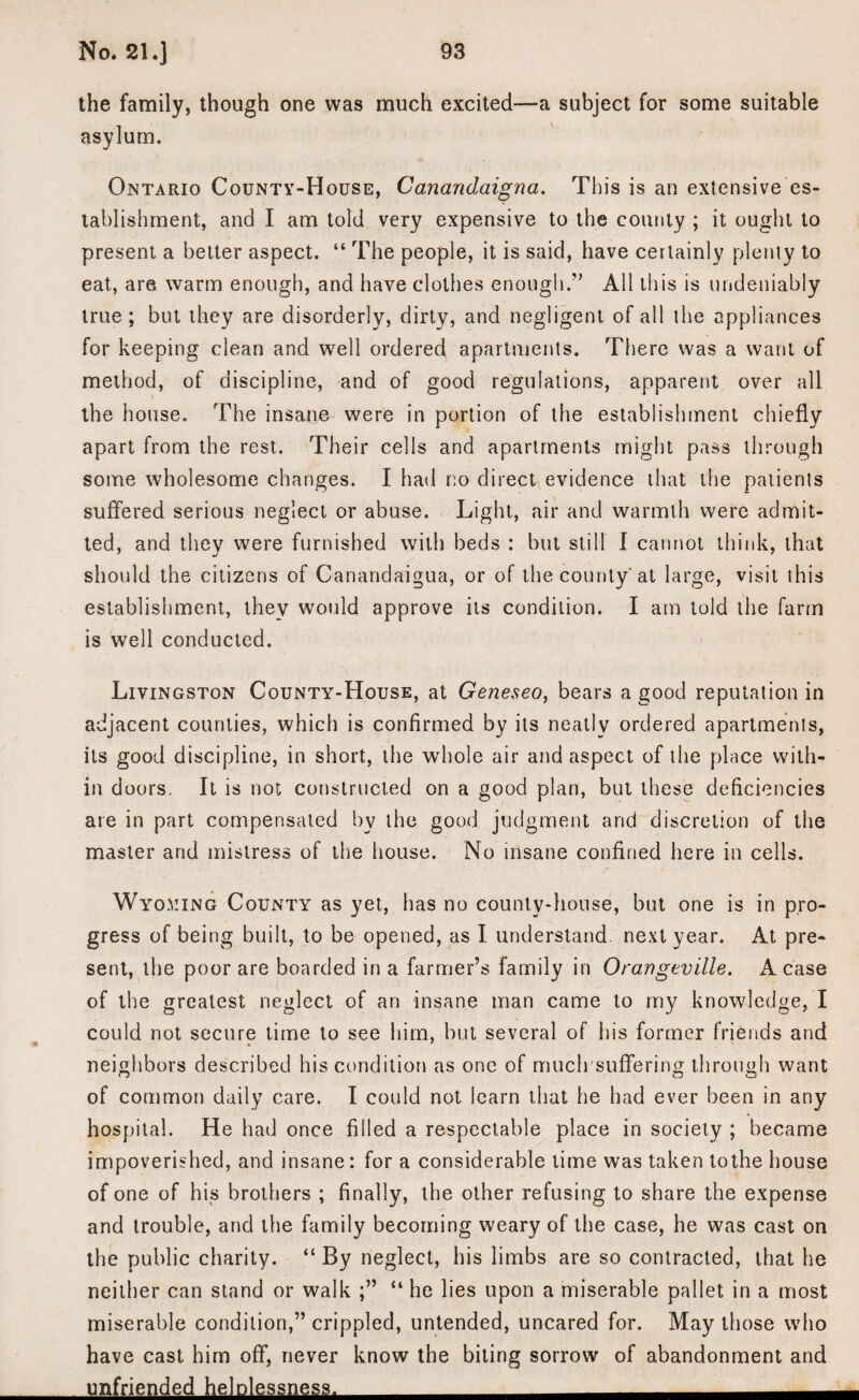 the family, though one was much excited—a subject for some suitable asylum. Ontario County-House, Canandaigua. This is an extensive es¬ tablishment, and I am told very expensive to the county ; it ought to present a better aspect. “ The people, it is said, have certainly plenty to eat, are warm enough, and have clothes enough.” All this is undeniably true ; but they are disorderly, dirty, and negligent of all the appliances for keeping clean and well ordered apartments. There was a want of method, of discipline, and of good regulations, apparent over all the house. The insane were in portion of the establishment chiefly apart from the rest. Their cells and apartments might pass through some wholesome changes. I had r,o direct evidence that the patients suffered serious neglect or abuse. Light, air and warmth were admit¬ ted, and they were furnished with beds : but still I cannot think, that should the citizens of Canandaigua, or of the county at large, visit this establishment, they would approve its condition. I am told the farm is well conducted. Livingston County-House, at Geneseo, bears a good reputation in adjacent counties, which is confirmed by its neatly ordered apartments, its good discipline, in short, the whole air and aspect of the place with¬ in doors. It is not constructed on a good plan, but these deficiencies are in part compensated by the good judgment and discretion of the master and mistress of the house. No insane confined here in cells. Wyoming County as yet, has no county-house, but one is in pro¬ gress of being built, to be opened, as I understand next year. At pre¬ sent, the poor are boarded in a farmer’s family in Orangeville. A case of the greatest neglect of an insane man came to my knowledge, I could not secure time to see him, but several of his former friends and neighbors described his condition as one of much suffering through want of common daily care. I could not learn that he had ever been in any hospital. He had once filled a respectable place in society ; became impoverished, and insane: for a considerable time was taken to the house of one of his brothers ; finally, the other refusing to share the expense and trouble, and the family becoming weary of the case, he was cast on the public charity. “ By neglect, his limbs are so contracted, that he neither can stand or walk “ he lies upon a miserable pallet in a most miserable condition,” crippled, untended, uncared for. May those who have cast him off, never know the biting sorrow of abandonment and unfriended helplessness.