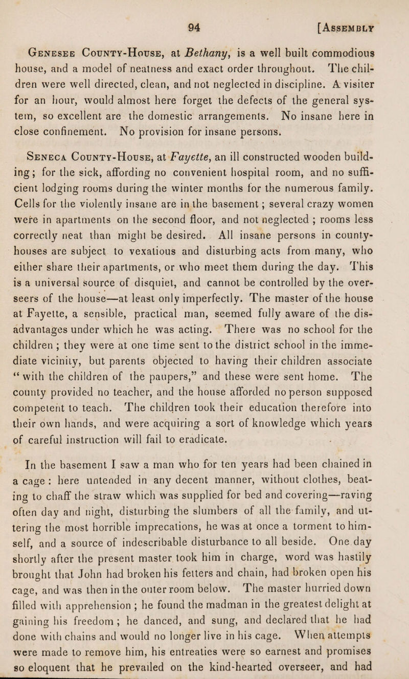 Genesee County-House, at Bethany, is a well built commodious house, and a model of neatness and exact order throughout. The chil¬ dren were well directed, clean, and not neglected in discipline. A visiter for an hour, would almost here forget the defects of the general sys¬ tem, so excellent are the domestic arrangements. No insane here in close confinement. No provision for insane persons. Seneca County-House, at Fayette, an ill constructed wooden build¬ ing; for the sick, affording no convenient hospital room, and no suffi¬ cient lodging rooms during the winter months for the numerous family. Cells for the violently insane are in the basement; several crazy women were in apartments on the second floor, and not neglected ; rooms less correctly neat than might be desired. All insane persons in county- houses are subject to vexatious and disturbing acts from many, who either share their apartments, or who meet them during the day. This is a universal source of disquiet, and cannot be controlled by the over¬ seers of the house—at least only imperfectly. The master of the house at Fayette, a sensible, practical man, seemed fully aware of the dis¬ advantages under which he was acting. There was no school for the children ; they were at one time sent to the district school in the imme¬ diate vicinity, but parents objected to having their children associate “with the children of the paupers,” and these were sent home. The county provided no teacher, and the house afforded no person supposed competent to teach. The children took their education therefore into their own hands, and were acquiring a sort of knowledge which years of careful instruction will fail to eradicate. In the basement I saw a man who for ten years had been chained in a cage : here untended in any decent manner, without clothes, beat¬ ing to chaff the straw which was supplied for bed and covering—raving often day and night, disturbing the slumbers of all the family, and ut¬ tering the most horrible imprecations, he was at once a torment to him¬ self, and a source of indescribable disturbance to all beside. One day shortly after the present master took him in charge, word was hastily brought that John had broken his fetters and chain, had broken open his ca°e, and was then in the outer room below. The master hurried down filled with apprehension ; he found the madman in the greatest, delight at gaining his freedom ; he danced, and sung, and declared that he had done with chains and would no longer live in his cage. When attempts were made to remove him, his entreaties were so earnest and promises so eloquent that he prevailed on the kind-hearted overseer, and had