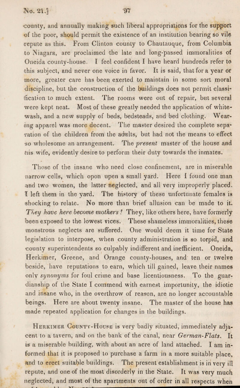'county, and annually making such liberal appropriations for the support of the poor, should permit the existence of an institution bearing so vile repute as this. From Clinton county to Chautauque, from Columbia to Niagara, are proclaimed the late and long-passed immoralities of Oneida county-house. I feel confident I have heard hundreds refer to this subject, and never one voice in favor. It is said, that for a year or more, greater care has been exerted to maintain in some sort moral discipline, but the construction of the buildings does not permit classi¬ fication to much extent. The rooms were out of repair, but several were kept neat. Most of these greatly needed the application of white¬ wash, and a new supply of beds, bedsteads, and bed clothing. Wear¬ ing apparel was more decent. The master desired the complete sepa* ration of the children from the ad«lts, but had not the means to effect so wholesome an arrangement. The present master of the house and tiis wife, evidently desire to perform their duty towards the inmates. \ Those of the insane who need close confinement, are in miserable narrow cells, which opon upen a small yard. Here I found one man and two women, the latter neglected, and all very improperly placed. I left them in the yard. The history of these unfortunate females is shocking to relate. No more than brief allusion can be made to it. They have here become mothers ! They, like others here, have formerly been exposed to the lowest vices. These shameless immoralities, these monstrous neglects are suffered. One would deem it time for State legislation to interpose, when county administration is so torpid, and county superintendents so culpably indifferent and inefficient. Oneida, Herkimer, Greene, and Orange county-houses, and ten or twelve beside, have reputations to earn, which till gained, leave their names only synonyms for foul crime and base licentiousness. To the guar¬ dianship of the State I commend with earnest importunity, the idiotic and insane who, in the overthrow of reason, are no longer accountable beings. Here are about twenty insane. The master of the house has made repeated application for changes in the buildings. Herkimer County-House is very badly situated, immediately adja¬ cent to a tavern, and on the bank of the canal, near German-Flats, It is a miserable building, with about an acre of land attached. I am in¬ formed that it is proposed to purchase a farm in a more suitable place, and to erect suitable buildings. The present establishment is in very ill repute, and one of the most disorderly in the Slate. It was very much neglected, and most of the apartments out of order in all respects when