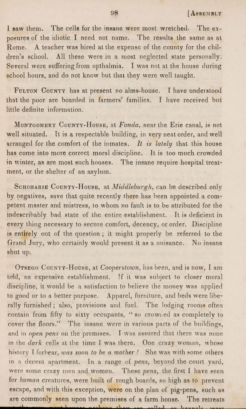 I saw them. The cells for the insane were most wretched. The ex¬ posures of the idiotic I need not name. The results the same as at Rome. A teacher was hired at the expense of the county for the chil¬ dren’s school. All these were in a most neglected state personally. Several were suffering from opthalmia. I was not at the house during school hours, and do not know but that they were well taught. Fulton County has at present no alms-house. I have understood that the poor are boarded in farmers’ families. 1 have received but little definite information. Montgomery County-House, at Fonda,,near the Erie canal, is not well situated. It is a respectable building, in very neat order, and well arranged for the comfort of the inmates. It is lately that this house has come into more correct moral discipline. It is too much crowded in winter, as are most such houses. The insane require hospital treat¬ ment, or the shelter of an asylum. Schoharie Countv-House, at Middleburgh, can be described only by negatives, save that quite recently there has been appointed a com¬ petent master and mistress, to whom no fault is to be attributed for the indescribably bad state of the entire establishment. It is deficient in every thing necessary to secure comfort, decency, or order. Discipline is entirely out of the question ; it might properly be referred to the Grand Jury, who certainly would present it as a nuisance. No insane shut up. Otsego County-House, at Cooperstown, has been, and is now, I am told, an expensive establishment. If it was subject to closer moral discipline, it would be a satisfaction to believe the money was applied to good or to a better purpose. Apparel, furniture, and beds were libe¬ rally furnished ; also, provisions and fuel. The lodging rooms often contain from fifty to sixty occupants, “ so crowned as completely to cover the floors.” The insane were in various parts of the buildings, and in open pens on the premises. I was assured that there was none in the dark cells at the time I was there. One crazy woman, whose history I forbear, was soon to be a mother ! She was with some others in a decent apartment. In a range of pens, beyond the court yard, were some crazy men and women. These pens, the first I have seen for human creatures, were built of rough boards, so high as to prevent escape, and with this exception, were on the plan of pig-pens, such as are commonly seen upon the premises of a farm house. The retreats ‘ ‘Y ‘ 1