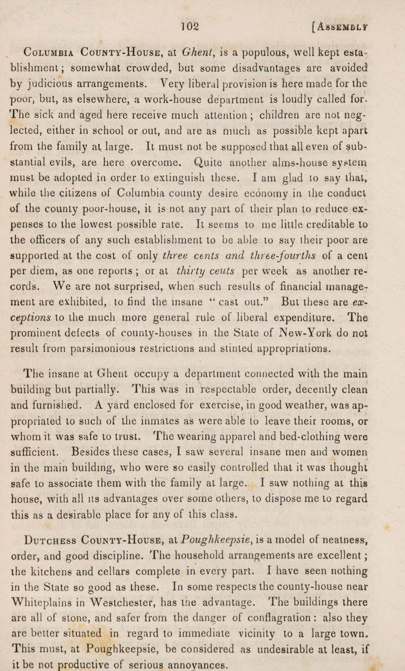 Columbia County-House, at Ghent, is a populous, well kept esta- blishment; somewhat crowded, but some disadvantages are avoided by judicious arrangements. Very liberal provision is here made for the poor, but, as elsewhere, a work-house department is loudly called for. The sick and aged here receive much attention ; children are not neg¬ lected, either in school or out, and are as much as possible kept apart from the family at large. It must not be supposed that all even of sub¬ stantial evils, are here overcome. Quite another alms-house system must be adopted in order to extinguish these. I am glad to say that, while the citizens of Columbia county desire economy in the conduct of the county poor-house, it is not any part of their plan to reduce ex¬ penses to the lowest possible rate. It seems to me little creditable to the officers of any such establishment to be able to say their poor are supported at the cost of only three cents and three-fourths of a cent per diem, as one reports ; or at thirty cents per week as another re¬ cords. We are not surprised, when such results of financial manage¬ ment are exhibited, to find the insane “ cast out.” But these are ex¬ ceptions to the much more general rule of liberal expenditure. The prominent defects of county-houses in the State of New-York do not result from parsimonious restrictions and stinted appropriations. The insane at Ghent occupy a department connected with the main building but partially. This was in respectable order, decently clean and furnished. A yard enclosed for exercise, in good weather, was ap¬ propriated to such of the inmates as were able to leave their rooms, or whom it was safe to trust. The wearing apparel and bed-clothing were sufficient. Besides these cases, I saw several insane men and women in the main building, who were so easily controlled that it was thought safe to associate them with the family at large. I saw nothing at this house, with all ns advantages over some others, to dispose me to regard this as a desirable place for any of this class. Dutchess County-House, at Poughkeepsie, is a model of neatness, order, and good discipline. The household arrangements are excellent; the kitchens and cellars complete in every part. I have seen nothing in the State so good as these. In some respects the county-house near Whiteplains in Westchester, has the advantage. The buildings there are all of stone, and safer from the danger of conflagration : also they are better situated in regard to immediate vicinity to a large town. This must, at Poughkeepsie, be considered as undesirable at least, if it be not productive of serious annoyances.