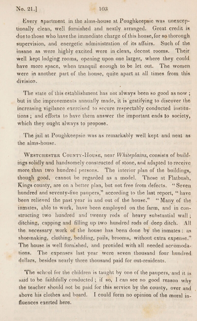 Every Apartment in the alms-house at Poughkeepsie was unexcep- iionally clean, well furnished and neatly arranged. Great credit is due to those who have the immediate charge of this house, for so thorough supervision, and energetic administration of its affairs. Such of the insane as were highly excited were in clean, decent rooms. Their well kept lodging rooms, opening upon one larger, where they could have more space, when tranquil enough to be let out. The women were in another part of the house, quite apart at all times from this division. The slate of this establishment has not always been so good as now ; but in the improvements annually made, it is gratifying to discover ihe increasing vigilance exercised to secure respectably conducted institu¬ tions ; and efforts to have them answer the important ends to society, which they ought always to propose. The jail at Poughkeepsie was as remarkably well kept and neat as the alms-house. Westchester County-House, near Whiteplains, consisls of build¬ ings solidly and handsomely constructed of stone, and adapted to receive more than two hundred persons. The interior plan of the buildings, though good, cannot be regarded as a model. Those at Flatbush, Kings county, are on a better plan, but not free from defects. “Seven hundred and seventy-five paupers,” according to the last report, “ have been relieved the past year in and out of the house.” “ Many of the inmates, able to work, have been employed on the farm, and in con¬ structing two hundred and twenty rods of heavy substantial wall ; ditching, capping and filling up two hundred rods of deep ditch. All the necessary work of the house has been done by the inmates : as shoemaking, clothing, bedding, pails, brooms, without extra expense.” The house is well furnished, and provided with all needed accomoda¬ tions. The expenses last year were seven thousand four hundred dollars, besides nearly three thousand paid for out-residents. The school for the children is taught by one of the paupers, and it is said to be faithfully conducted ; if so, I can see no good reason why the teacher should not be paid for this service bv the county, over and above his clothes and board. I could form no opinion of the moral in¬ fluences exerted here.