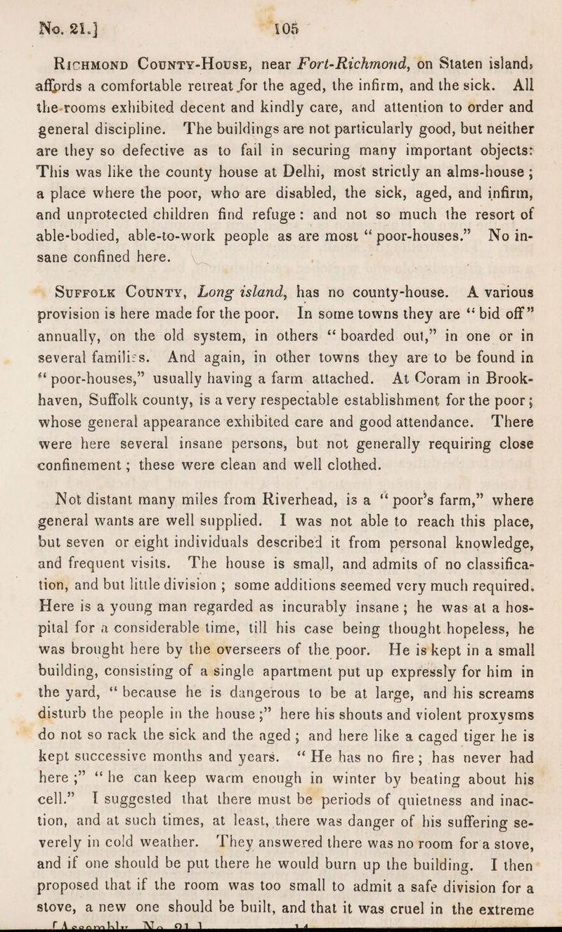 Richmond County-House, near Fort-Richmond, on Staten island* afljprds a comfortable retreat /or the aged, the infirm, and the sick. All the rooms exhibited decent and kindly care, and attention to order and general discipline. The buildings are not particularly good, but neither are they so defective as to fail in securing many important objects: This was like the county house at Delhi, most strictly an alms-house ; a place where the poor, who are disabled, the sick, aged, and infirm, and unprotected children find refuge : and not so much the resort of able-bodied, able-to-work people as are most “ poor-houses.” No in¬ sane confined here. Suffolk County, Long island, has no county-house. A various provision is here made for the poor. In some towns they are “ bid off” annually, on the old system, in others “ boarded out,” in one or in several families. And again, in other towns they are to be found in 61 poor-houses,” usually having a farm attached. At Coram in Brook- haven, Suffolk county, is a very respectable establishment for the poor; whose general appearance exhibited care and good attendance. There were here several insane persons, but not generally requiring close confinement; these were clean and well clothed. Not distant many miles from Riverhead, is a “ poor’s farm,” where general wants are well supplied. I was not able to reach this place, but seven or eight individuals described it from personal knowledge, and frequent visits. The house is small, and admits of no classifica¬ tion, and but little division ; some additions seemed very much required. Here is a young man regarded as incurably insane ; he was at a hos¬ pital for a considerable time, till his case being thought hopeless, he was brought here by the overseers of the poor. He is kept in a small building, consisting of a single apartment put up expressly for him in the yard, “ because he is dangerous to be at large, and his screams disturb the people in the house here his shouts and violent proxysms do not so rack the sick and the aged ; and here like a caged tiger he is kept successive months and years. “ He has no fire ; has never had here “ he can keep warm enough in winter by beating about his cell.” I suggested that there must be periods of quietness and inac¬ tion, and at such times, at least, there was danger of his suffering se¬ verely in cold weather. They answered there was no room for a stove, and if one should be put there he would burn up the building. I then proposed that if the room was too small to admit a safe division for a stove, a new one should be built, and that it was cruel in the extreme