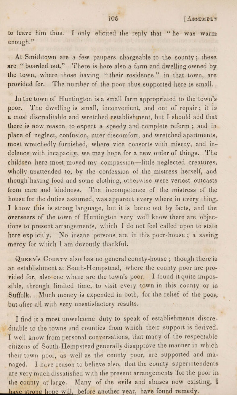 iO& j Assemble to leave him thus. I only elicited the reply that “ he was warm enough.” At Smithtown are a few paupers chargeable to the county; these are “ boarded out.” There is here also a farm and dwelling owned by the town, where those having “ their residence ” in that town, are provided for. The number of the poor thus supported here is small. In the town of Huntington is a small farm appropriated to the town’s poor. The dwelling is small, inconvenient, and out of repair; it is a most discreditable and wretched establishment, but I should add that there is now reason to expect a speedy and complete reform ; and in place of neglect, confusion, utter discomfort, and wretched apartments, most wretchedly furnished, where vice consorts with misery, and in¬ dolence with incapacity, we may hope for a new order of things. The children here most moved roy compassion—little neglected creatures, wholly unattended to, by the confession of the mistress herself, and though having food and some clothing, otherwise were veriest outcasts from care and kindness. The incompetence of the mistress of the house for the duties assumed, was apparent every where in every thing. I know this is strong language, but it is borne out by facts, and the overseers of the town of Huntington very well know there are objec¬ tions to present arrangements, which I do not feel called upon to stale here explicitly. No insane persons^ are in this poor-house ; a saving mercy for which l am devoutly thankful. Queen’s County also has no general county-house ; though there is an establishment at South-Hempstead, where the county poor are pro¬ vided for, also one where are the town’s poor. I found it quite impos¬ sible, through limited time, to visit every town in this county or in Suffolk. Much money is expended in both, for the relief of the poor, but after all with very unsatisfactory results. I find it a most unwelcome duty to speak of establishments discre¬ ditable to the towns and counties from which their support is derived. I well know from personal conversations, that many ot the respectable citizens of South-Hempstead generally disapprove the manner in which their town poor, as well as the county poor, are supported and ma¬ naged. I have reason to believe also, that the county superintendents are very much dissatisfied with the present arrangements for the poor in the county at'large. Many of the evils and abuses now existing, I have strong hone will, before another year, have found remedy.