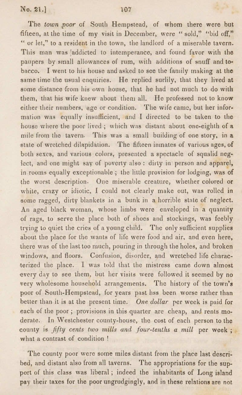 The town poor' of South Hempstead, of whom there were but fifteen, at the time of my visit in December, were “ sold,” ‘‘bid off,” “ or let,” to a resident in the town, the landlord of a miserable tavern. This man was addicted to intemperance, and found favor with the paupers by small allowances of rum, with additions of snuff and to¬ bacco. I went to his house and asked to see the family making at the same time the usual enquiries. He replied surlily, that they lived at some distance from his own house, that he had not much to do with them, that his wife knew about them all. He professed not to know either their numbers, age or condition. The wife came, but her infor¬ mation was equally insufficient, and I directed to be taken to the house where the poor lived ; which was distant about one-eighth of a mile from the tavern. This was a small building of one story, in a state of wretched dilapidation. The fifteen inmates of various ages, of both sexes, and various colors, presented a spectacle of squalid neg¬ lect, and one might say of poverty also : dirty in person and apparel, in rooms equally exceptionable ; the little provision for lodging, was of the worst description. One miserable creature, whether colored or white, crazy or idiotic, I could not clearly make out, was rolled in some ragged, dirty blankets in a bunk in a horrible state of neglect. An aged black woman, whose limbs were enveloped in a quantity of rags, to serve the place both of shoes and stockings, was feebly trying to quiet the cries of a young child. The only sufficient supplies about the place for the wants of life were food and air, and even here, there was of the last too much, pouring in through the holes, and broken windows, and floors. Confusion, disorder, and wretched life charac¬ terized the place. I was told that the mistress came down almost every day to see them, but her visits were followed it seemed by no very wholesome household arrangements. The history of the town’s poor of South-Hempstead, for years past hss been worse rather than better than it is at the present time. One dollar per week is paid for each of the poor ; provisions in this quarter are cheap, and rents mo¬ derate. In Westchester county-house, the cost of each person to the county is fifty cents two mills and, four-tenths a mill per week ; what a contrast of condition ! The county poor were some miles distant from the place last descri¬ bed, and distant also from all taverns. The appropriations for the sup¬ port of this class was liberal; indeed the inhabitants of Long island pay their taxes for the poor ungrudgingly, and in these relations are not