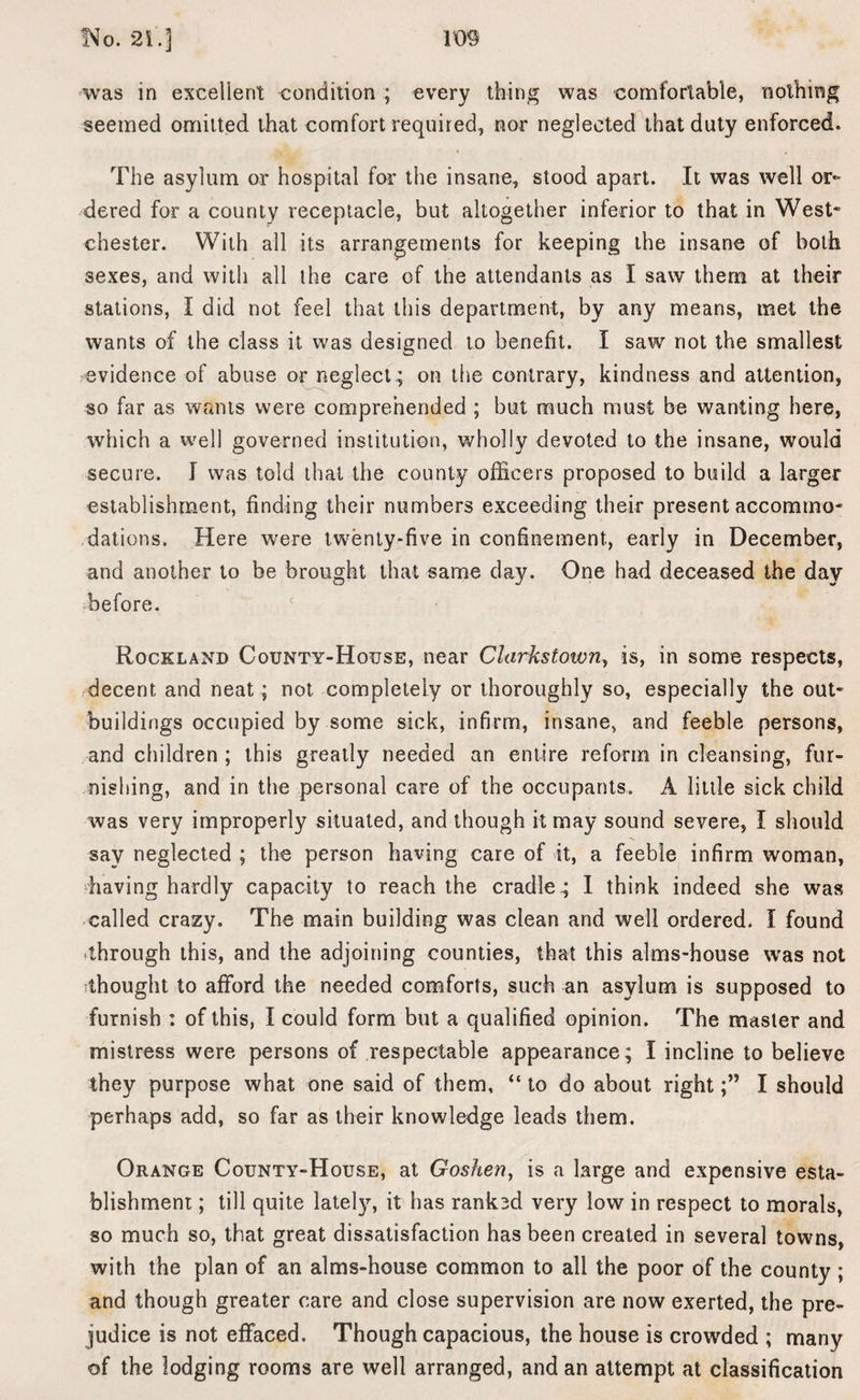 !Vq. 21.3 was in excellent condition ; every thing was comfortable, nothing seemed omitted that comfort required, nor neglected that duty enforced. The asylum or hospital for the insane, stood apart. It was well or¬ dered for a county receptacle, but altogether inferior to that in West- Chester. With all its arrangements for keeping the insane of both sexes, and with all the care of the attendants as I saw them at their stations, I did not feel that this department, by any means, met the wants of the class it was designed to benefit. I saw not the smallest evidence of abuse or neglect; on the contrary, kindness and attention, so far as wants were comprehended ; but much must be wanting here, which a well governed institution, wholly devoted to the insane, would secure. I was told that the county officers proposed to build a larger establishment, finding their numbers exceeding their present accommo¬ dations. Here were twenty-five in confinement., early in December, and another to be brought that same day. One had deceased the day before. Rockland County-House, near Clarkstoivny is, in some respects, decent and neat; not completely or thoroughly so, especially the out¬ buildings occupied by some sick, infirm, insane, and feeble persons, and children ; this greatly needed an entire reform in cleansing, fur¬ nishing, and in the personal care of the occupants. A little sick child was very improperly situated, and though it may sound severe, I should say neglected ; the person having care of it, a feeble infirm woman, having hardly capacity to reach the cradle .; I think indeed she was called crazy. The main building was clean and well ordered. I found through this, and the adjoining counties, that this alms-house was not thought to afford the needed comforts, such an asylum is supposed to furnish : of this, I could form but a qualified opinion. The master and mistress were persons of respectable appearance; I incline to believe they purpose what one said of them, “ to do about rightI should perhaps add, so far as their knowledge leads them. Orange County-House, at Goshen, is a large and expensive esta¬ blishment ; till quite lately, it has rank3d very low in respect to morals, so much so, that great dissatisfaction has been created in several towns, with the plan of an alms-house common to all the poor of the county ; and though greater care and close supervision are now exerted, the pre¬ judice is not effaced. Though capacious, the house is crowded ; many of the lodging rooms are well arranged, and an attempt at classification