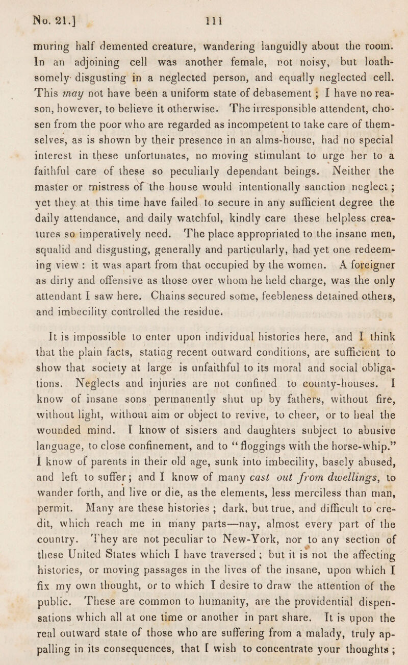 muring half demented creature, wandering languidly about the room. In an adjoining cell was another female, not noisy, but loath¬ somely- disgusting in a neglected person, and equally neglected cell. This may not have been a uniform state of debasement ; I have no rea¬ son, however, to believe it otherwise. The irresponsible attendent, cho¬ sen from the poor who are regarded as incompetent to take care of them¬ selves, as is shown by their presence in an alms-house, had no special interest in these unfortunates, no moving stimulant to urge her to a faithful care of these so peculiarly dependant beings. Neither the master or mistress of the house would intentionally sanction neglect; yet they at this time have failed to secure in any sufficient degree the daily attendance, and daily watchful, kindly care these helpless crea¬ tures so imperatively need. The place appropriated to the insane men, squalid and disgusting, generally and particularly, had yet one redeem¬ ing view : it was apart from that occupied by the women. A foreigner as dirty and offensive as those over whom he held charge, was the only attendant I saw here. Chains secured some, feebleness detained others, and imbecility controlled the residue. It is impossible to enter upon individual histories here, and I think that the plain facts, stating recent outward conditions, are sufficient to show that society at large is unfaithful to its moral and social obliga¬ tions. Neglects and injuries are not confined to county-houses. I know of insane sons permanently shut up by fathers, without fire, without light, without aim or object to revive, to cheer, or to heal the wounded mind. I know ot sisters and daughters subject to abusive language, to close confinement, and to “floggings with the horse-whip.” I know of parents in their old age, sunk into imbecility, basely abused, and left to suffer; and I know of many cast out from dwellings, to wander forth, and live or die, as the elements, less merciless than man, permit. Many are these histories ; dark, but true, and difficult to cre¬ dit, which reach me in many parts—nay, almost every part of the country. They are not peculiar to New-York, nor to any section of these United Slates which I have traversed ; but it is not the affecting histories, or moving passages in the lives of the insane, upon which I fix my own thought, or to which I desire to draw' the attention of the public. These are common to humanity, are the providential dispen¬ sations which all at one time or another in part share. It is upon the real outward state of those who are suffering from a malady, truly ap¬ palling in its consequences, that I wish to concentrate your thoughts ;
