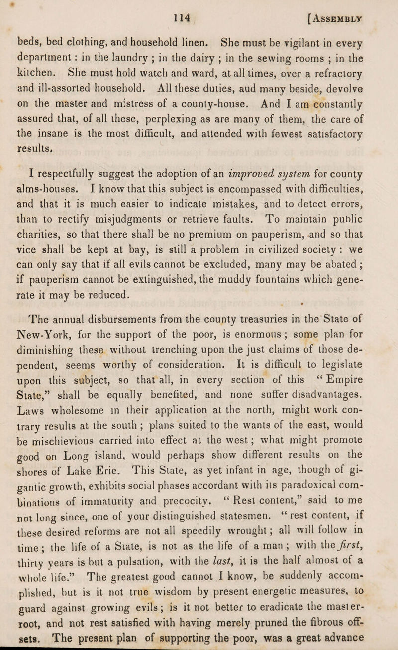 beds, bed clothing, and household linen. She must be vigilant in every department: in the laundry ; in the dairy ; in the sewing rooms ; in the kitchen. She must hold watch and ward, at all times, over a refractory and ill-assorted household. All these duties, aud many beside, devolve on the master and mistress of a county-house. And I am constantly assured that, of all these, perplexing as are many of them, the care of the insane is the most difficult, and attended with fewest satisfactory results, I respectfully suggest the adoption of an improved system for county alms-houses. I know that this subject is encompassed with difficulties, and that it is much easier to indicate mistakes, and to detect errors, than to rectify misjudgments or retrieve faults. To maintain public charities, so that there shall be no premium on pauperism, and so that vice shall be kept at bay, is still a problem in civilized society : we can only say that if all evils cannot be excluded, many may be abated ; if pauperism cannot be extinguished, the muddy fountains which gene¬ rate it may be reduced. The annual disbursements from the county treasuries in the State of New-York, for the support of the poor, is enormous; some plan for diminishing these without trenching upon the just claims of those de¬ pendent, seems worthy of consideration. It is difficult to legislate upon this subject, so that all, in every section of this “ Empire State,” shall be equally benefited, and none suffer disadvantages. Laws wholesome in their application at the north, might work con¬ trary results at the south ; plans suited to the wants of the east, would be mischievious carried into effect at the west; what might promote good on Long island, would perhaps show different results on the shores of Lake Erie. This State, as yet infant in age, though of gi¬ gantic growth, exhibits social phases accordant with its paradoxical com¬ binations of immaturity and precocity. “ Rest content,” said to me not long since, one of your distinguished statesmen. “ rest content, if these desired reforms are not all speedily wrought; all will follow in time; the life of a State, is not as the life of a man ; with the first, thirty years is but a pulsation, with the last, it is the half almost of a whole life.” The greatest good cannot I know, be suddenly accom¬ plished, but is it not true wisdom by present energetic measures, to guard against growing evils; is it not better to eradicate the master- root, and not rest satisfied with having merely pruned the fibrous off¬ sets. The present plan of supporting the poor, was a great advance