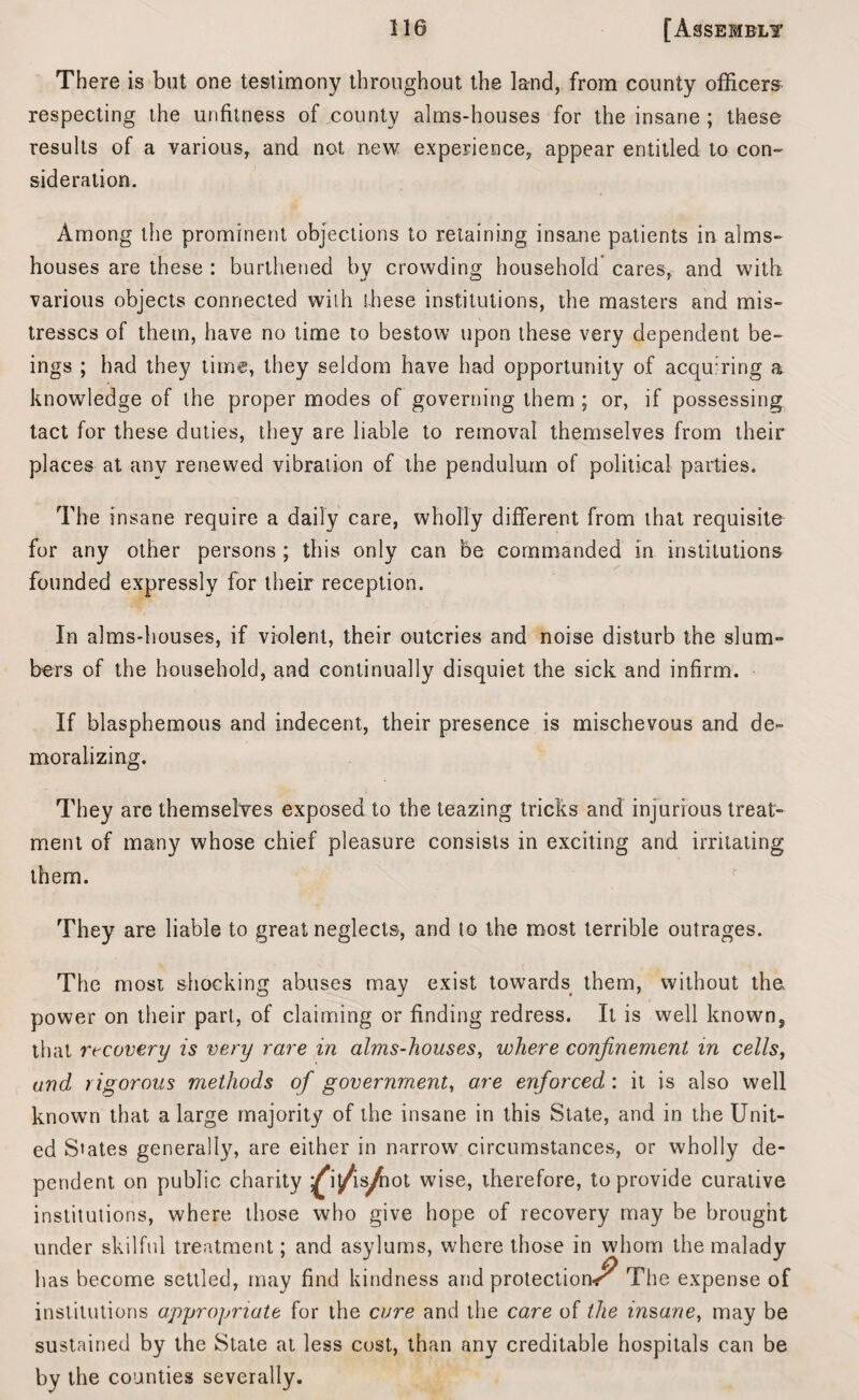 There is but one testimony throughout the land, from county officers respecting the unfitness of county alms-houses for the insane ; these results of a various, and not new experience, appear entitled to con¬ sideration. Among the prominent objections to retaining insane patients in alms¬ houses are these : burthened by crowding household cares, and with various objects connected with these institutions, the masters and mis¬ tresses of them, have no time to bestow upon these very dependent be¬ ings ; had they time, they seldom have had opportunity of acquiring a knowledge of the proper modes of governing them ; or, if possessing tact for these duties, they are liable to removal themselves from their places at any renewed vibration of the pendulum of political parties. The insane require a daily care, wholly different from that requisite for any other persons ; this only can be commanded in institutions founded expressly for their reception. In alms-houses, if violent, their outcries and noise disturb the slum¬ bers of the household, and continually disquiet the sick and infirm. If blasphemous and indecent, their presence is mischevous and de¬ moralizing. They are themselves exposed to the teazing tricks and injurious treat¬ ment of many whose chief pleasure consists in exciting and irritating them. They are liable to great neglects, and to the most terrible outrages. The most shocking abuses may exist towards them, without the. power on their part, of claiming or finding redress. It is well known,, that recovery is very rare in alms-houses, where confinement in cells, and rigorous methods of government, are enforced : it is also well known that a large majority of the insane in this State, and in the Unit¬ ed States generally, are either in narrow circumstances, or wholly de¬ pendent on public charity ^*i/is^iot wise, therefore, to provide curative institutions, where those who give hope of recovery may be brought under skilful treatment; and asylums, where those in whom the malady has become settled, may find kindness and protection^ The expense of institutions appropriate for the cure and the care of the insane, may be sustained by the State at less cost, than any creditable hospitals can be by the counties severally.