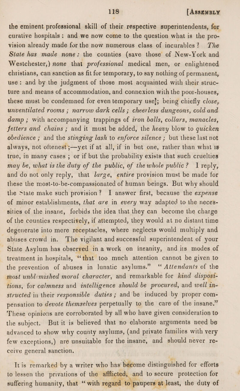 the eminent professional skill of their respective superintendents, for curative hospitals : and we now come to the question what is the pro¬ vision already made for the now numerous class of incurables '! The State has made none: the counties (save those of New-York and Westchester,) none that professional medical men, or enlightened Christians, can sanction as fit for temporary, to say nothing of permanent, use : and by the judgment of those most acquainted with their struc¬ ture and means of accommodation, and connexion with the poor-houses, these must he condemned for even temporary use|; being chiefly close? unventilated rooms ; narrow dark cells; cheerless dungeons, cold and damp; with accompanying trappings of iron halls, collars, manacles, fetters and chains ; and it must be added, the heavy blow to quicken obedience ; and the stinging lash to enforce silence ; but these last not always, not oftenest;—yet if at all, if in hut one, rather than what is true, in many cases ; or if but the probability exists that such cruelties may he, what is the duty of the public, of iheivhole public ? 1 replyy and do not only reply, that large, entire provision must, be made for these the most-to-be-compassionated of human beings. But why should the Mate make such provision ? I answer first, because the expense of minor establishments, that are in every way adapted to the neces- silies of the insane, forbids the idea that they can become the charge of the counties respectively, if attempted, they would at no distant time degenerate into mere receptacles, where neglects would multiply and abuses crowd in. The vigilant and successful superintendent of your State Asylum has observed in a work on insanity, and its modes of treatment in hospitals, “that too much attention cannot be given to the prevention of abuses in lunatic asylums.” “ Attendants of the most unblemished moral character, and remarkable for kind disposi¬ tions, for calmness and intelligence should be procured, and ivell in¬ structed in their responsible duties ; and be induced by proper com¬ pensation to devote themselves perpetually to the care of the insane.” These opinions are corroborated by all who have given consideration to the subject. But it is believed that no elaborate arguments need be advanced to show why county asylums, (and private families with very few exceptions,) are unsuitable for the insane, and should never re¬ ceive general sanction. It is remarked by a writer who has become distinguished for efforts to lessen the privations of the afflicted, and to secure protection for suffering humanity, that “ with regard to paupers at least, the duty of