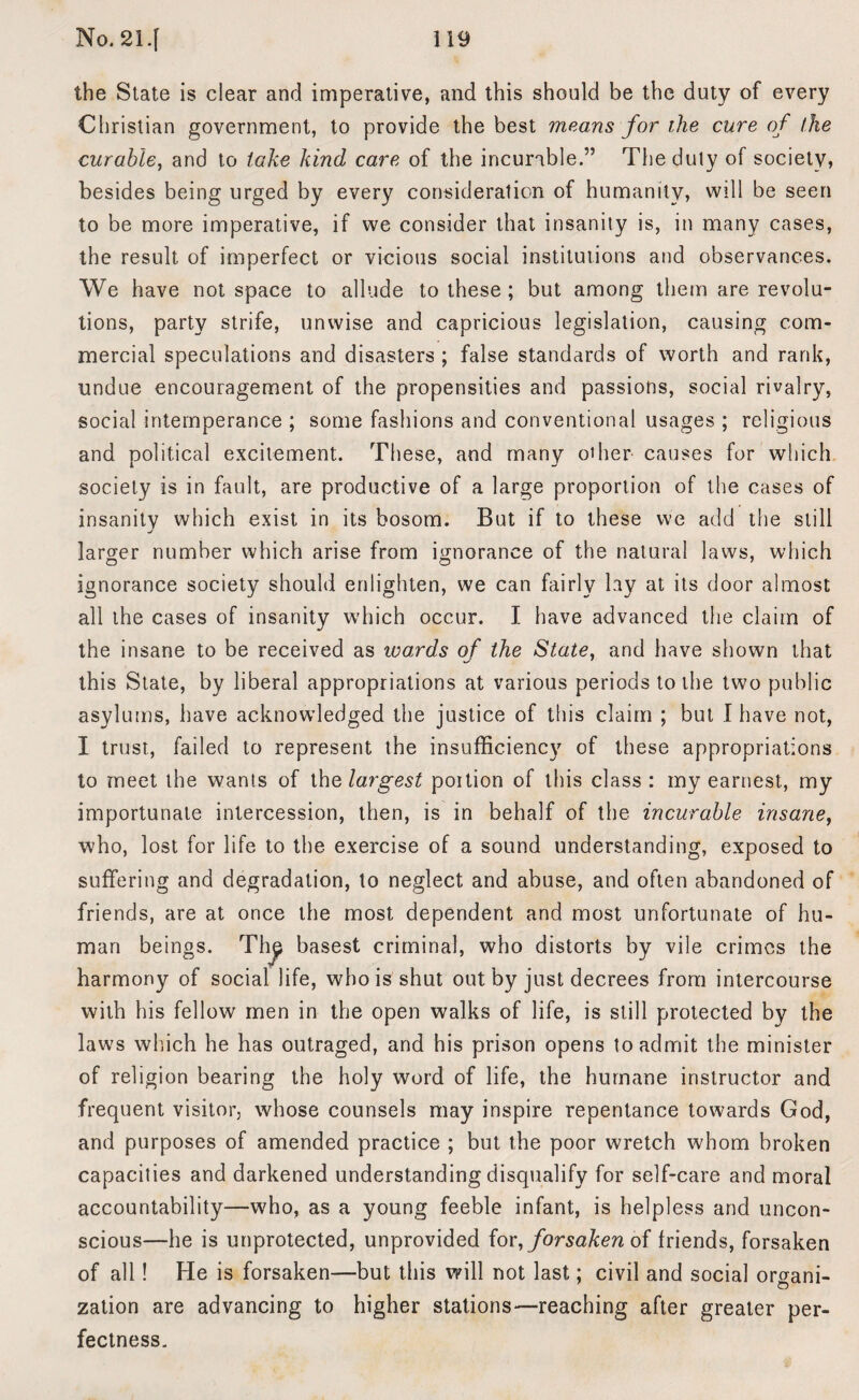the State is clear and imperative, and this should be the duty of every Christian government, to provide the best means for the cure of the curable, and to take kind care of the incurable.” The duty of society, besides being urged by every consideration of humanity, will be seen to be more imperative, if we consider that insanity is, in many cases, the result of imperfect or vicious social institutions and observances. We have not space to allude to these ; but among them are revolu¬ tions, party strife, unwise and capricious legislation, causing com¬ mercial speculations and disasters ; false standards of worth and rank, undue encouragement of the propensities and passions, social rivalry, social intemperance ; some fashions and conventional usages ; religious and political excitement. These, and many oilier causes for which society is in fault, are productive of a large proportion of the cases of insanity which exist in its bosom. But if to these we add the still J larger number which arise from ignorance of the natural laws, which ignorance society should enlighten, we can fairly lay at its door almost all the cases of insanity which occur. I have advanced the claim of the insane to be received as wards of the State, and have shown that this State, by liberal appropriations at various periods to the two public asylums, have acknowledged the justice of this claim ; but I have not, I trust, failed to represent the insufficiency of these appropriations to meet the wants of the largest portion of this class: my earnest, my importunate intercession, then, is in behalf of the incurable insane, who, lost for life to the exercise of a sound understanding, exposed to suffering and degradation, to neglect and abuse, and often abandoned of friends, are at once the most dependent and most unfortunate of hu¬ man beings. The basest criminal, who distorts by vile crimes the harmony of social life, who is shut out by just decrees from intercourse with his fellow men in the open walks of life, is still protected by the laws which he has outraged, and his prison opens to admit the minister of religion bearing the holy word of life, the humane instructor and frequent visitor, whose counsels may inspire repentance towards God, and purposes of amended practice ; but the poor wretch whom broken capacities and darkened understanding disqualify for self-care and moral accountability—wffio, as a young feeble infant, is helpless and uncon¬ scious—he is unprotected, unprovided for, forsaken of friends, forsaken of all! He is forsaken—but this will not last; civil and social organi¬ zation are advancing to higher stations—reaching after greater per¬ fectness.