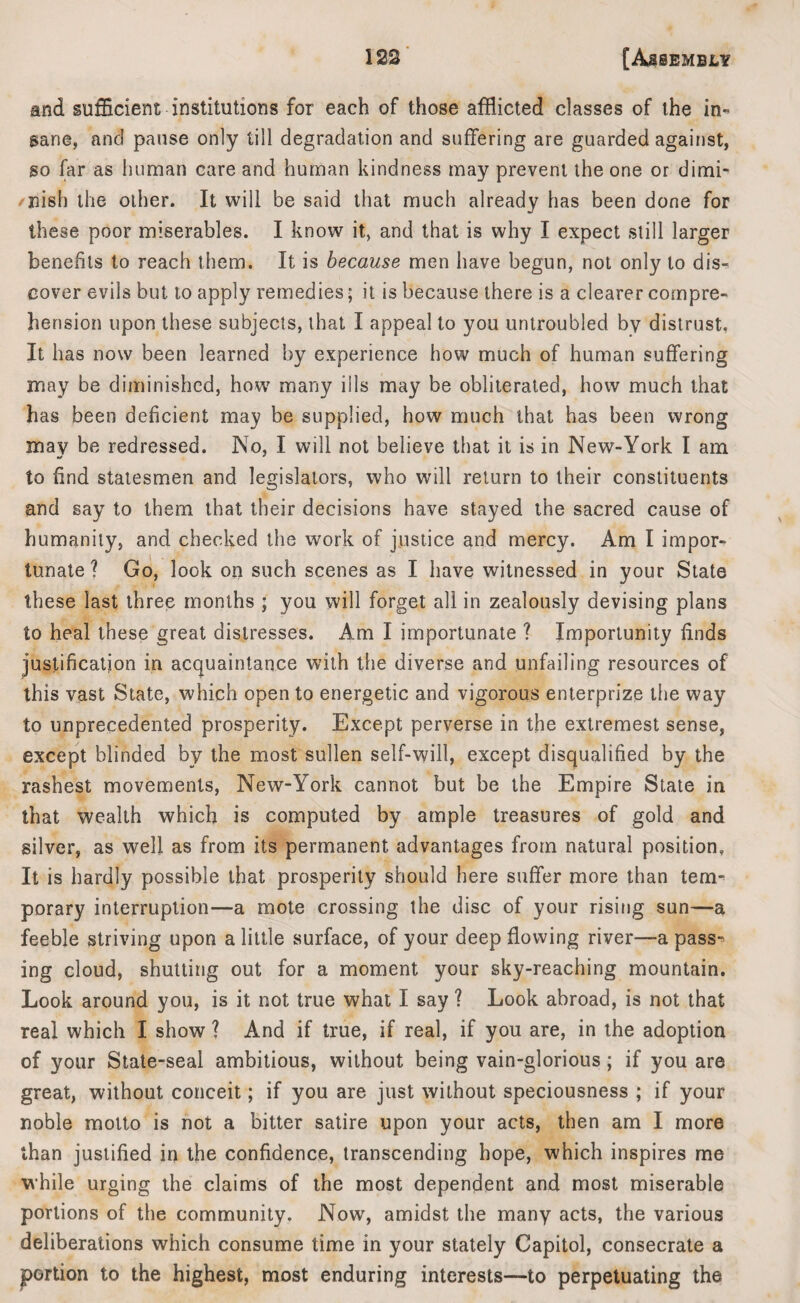 and sufficient institutions for each of those afflicted classes of the in¬ sane, and pause only till degradation and suffering are guarded against, so far as human care and human kindness may prevent the one or dimi¬ nish the other. It will be said that much already has been done for these poor miserables. I know it, and that is why I expect still larger benefits to reach them. It is because men have begun, not only to dis¬ cover evils but to apply remedies; it is because there is a clearer compre¬ hension upon these subjects, that I appeal to you untroubled by distrust. It has now been learned by experience how much of human suffering may be diminished, how many ills may be obliterated, how much that has been deficient may be supplied, how much that has been wrong may be redressed. No, I will not believe that it is in New-York I am to find statesmen and legislators, who will return to their constituents and say to them that their decisions have stayed the sacred cause of humanity, and checked the work of justice and mercy. Am I impor¬ tunate ? Go, look on such scenes as I have witnessed in your State these last three months ; you will forget all in zealously devising plans to heal these great distresses. Am I importunate ? Importunity finds justification in acquaintance with the diverse and unfailing resources of this vast State, which open to energetic and vigorous enterprize the way to unprecedented prosperity. Except perverse in the extremest sense, except blinded by the most sullen self-will, except disqualified by the rashest movements, New-York cannot but be the Empire State in that wealth which is computed by ample treasures of gold and silver, as well as from its permanent advantages from natural position. It is hardly possible that prosperity should here suffer more than tem¬ porary interruption—a mote crossing the disc of your rising sun—a feeble striving upon a little surface, of your deep flowing river—a pass¬ ing cloud, shutting out for a moment your sky-reaching mountain. Look around you, is it not true what I say ? Look abroad, is not that real which I show ? And if true, if real, if you are, in the adoption of your State-seal ambitious, without being vain-glorious; if you are great, without conceit; if you are just without speciousness ; if your noble motto is not a bitter satire upon your acts, then am I more than justified in the confidence, transcending hope, which inspires me while urging the claims of the most dependent and most miserable portions of the community. Now, amidst the many acts, the various deliberations which consume time in your stately Capitol, consecrate a portion to the highest, most enduring interests—to perpetuating the