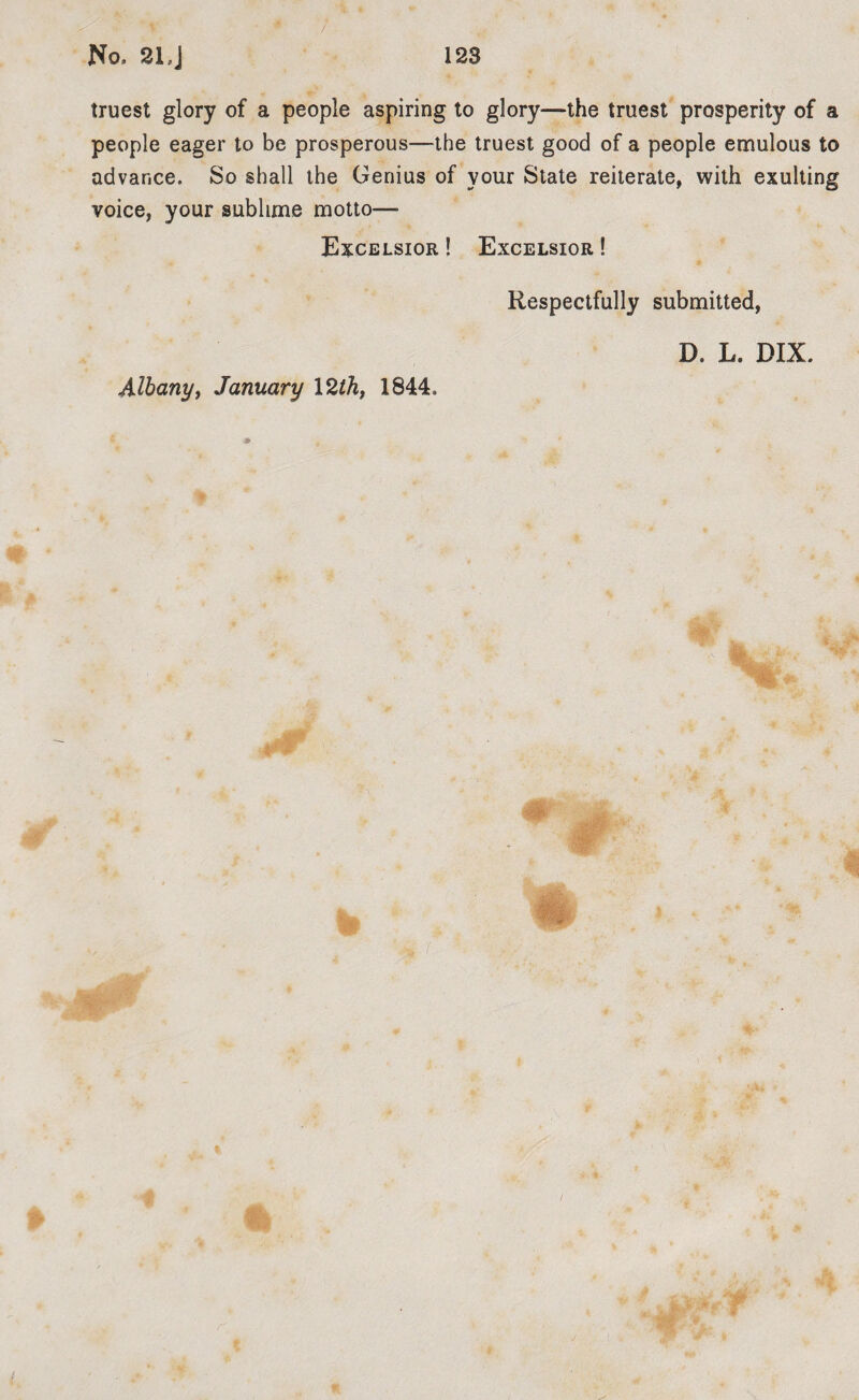 truest glory of a people aspiring to glory—the truest prosperity of a people eager to be prosperous—the truest good of a people emulous to advance. So shall the Genius of vour State reiterate, with exulting voice, your sublime motto— Excelsior ! Excelsior ! Respectfully submitted, D. L. DDL Albany, January I2thf 1844.