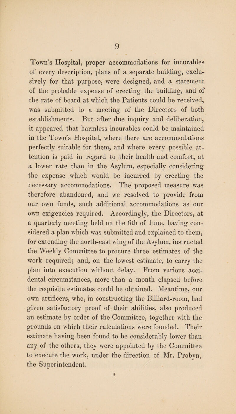 Town’s Hospital, proper accommodations for incurables of every description, plans of a separate building-, exclu¬ sively for that purpose, were designed, and a statement of the probable expense of erecting the building, and of the rate of board at which the Patients could be received, was submitted to a meeting of the Directors of both establishments. But after due inquiry and deliberation, it appeared that harmless incurables could be maintained in the Town’s Hospital, where there are accommodations perfectly suitable for them, and where every possible at¬ tention is paid in regard to their health and comfort, at a lower rate than in the Asylum, especially considering the expense which would be incurred by erecting the necessary accommodations. The proposed measure was therefore abandoned, and we resolved to provide from our own funds, such additional accommodations as our own exigencies required. Accordingly, the Directors, at a quarterly meeting held on the 6th of June, having con¬ sidered a plan which w7as submitted and explained to them, for extending the north-east wring of the Asylum, instructed the Weekly Committee to procure three estimates of the work required; and, on the lowest estimate, to carry the plan into execution without delay. From various acci¬ dental circumstances, more than a month elapsed before the requisite estimates could be obtained. Meantime, our own artificers, who, in constructing the Billiard-room, had given satisfactory proof of their abilities, also produced an estimate by order of the Committee, together with the grounds on which their calculations were founded. Their estimate having been found to be considerably lower than any of the others, they were appointed by the Committee to execute the work, under the direction of Mr. Probyn, the Superintendent. B