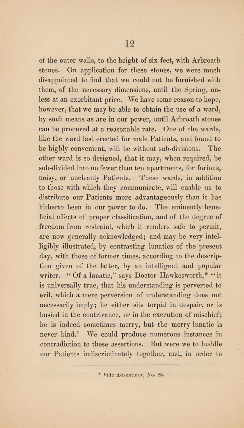 of the outer walls, to the height of six feet, with Arbroath stones. On application for these stones, we were much disappointed to find that we could not be furnished with them, of the necessary dimensions, until the Spring, un¬ less at an exorbitant price. We have some reason to hope, however, that we may be able to obtain the use of a ward, by such means as are in our power, until Arbroath stones can be procured at a reasonable rate. One of the wards, like the ward last erected for male Patients, and found to be highly convenient, will be without sub-divisions. The other ward is so designed, that it may, when required, be sub-divided into no fewer than ten apartments, for furious, noisy, or uncleanly Patients. These wards, in addition to those with which they communicate, will enable us to distribute our Patients more advantageously than it has hitherto been in our power to do. The eminently bene¬ ficial effects of proper classification, and of the degree of freedom from restraint, which it renders safe to permit, are now generally acknowledged; and may be very intel¬ ligibly illustrated, by contrasting lunatics of the present day, with those of former times, according to the descrip¬ tion given of the latter, by an intelligent and popular writer. “ Of a lunatic,” says Doctor Hawkesworth,* “it is universally true, that his understanding is perverted to evil, which a mere perversion of understanding does not necessarily imply; he either sits torpid in despair, or is busied in the contrivance, or in the execution of mischief; he is indeed sometimes merry, but the merry lunatic is never kind.” We could produce numerous instances in contradiction to these assertions. But were we to huddle our Patients indiscriminately together, and, in order to * Vide Adventurer, No. 88.