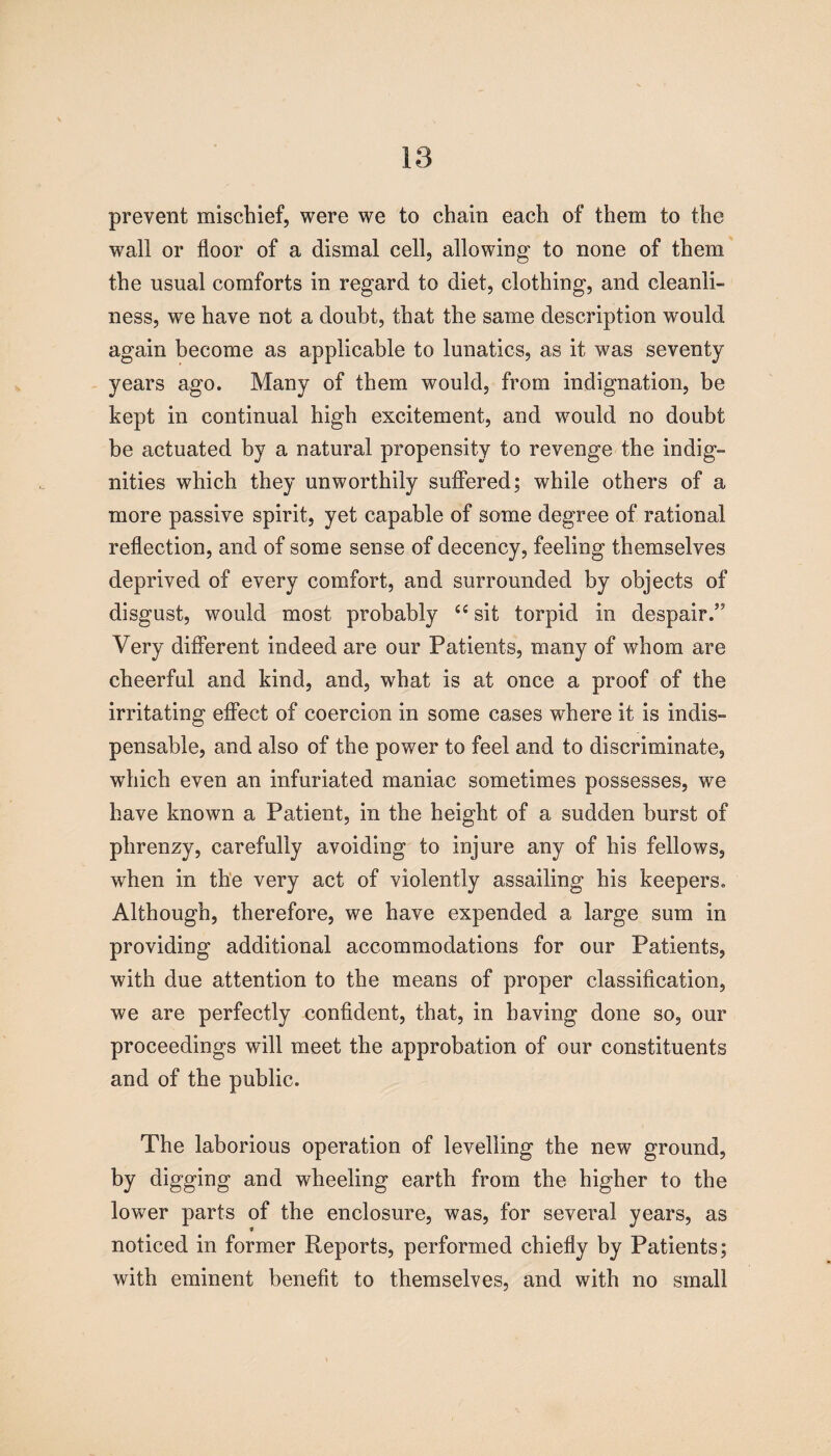 18 prevent mischief, were we to chain each of them to the wall or floor of a dismal cell, allowing to none of them the usual comforts in regard to diet, clothing, and cleanli¬ ness, we have not a doubt, that the same description would again become as applicable to lunatics, as it was seventy- years ago. Many of them would, from indignation, be kept in continual high excitement, and would no doubt be actuated by a natural propensity to revenge the indig¬ nities which they unworthily suffered; while others of a more passive spirit, yet capable of some degree of rational reflection, and of some sense of decency, feeling themselves deprived of every comfort, and surrounded by objects of disgust, would most probably “ sit torpid in despair.” Very different indeed are our Patients, many of whom are cheerful and kind, and, what is at once a proof of the irritating effect of coercion in some cases where it is indis¬ pensable, and also of the power to feel and to discriminate, ■which even an infuriated maniac sometimes possesses, we have known a Patient, in the height of a sudden burst of plirenzy, carefully avoiding to injure any of his fellows, when in the very act of violently assailing his keepers. Although, therefore, we have expended a large sum in providing additional accommodations for our Patients, with due attention to the means of proper classification, we are perfectly confident, that, in having done so, our proceedings will meet the approbation of our constituents and of the public. The laborious operation of levelling the new ground, by digging and wheeling earth from the higher to the lower parts of the enclosure, was, for several years, as noticed in former Reports, performed chiefly by Patients; with eminent benefit to themselves, and with no small