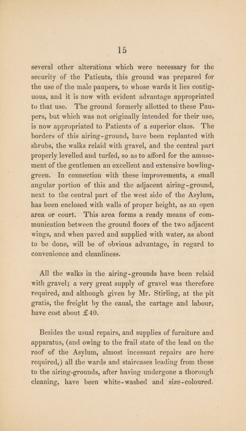 several other alterations which were necessary for the security of the Patients, this ground was prepared for the use of the male paupers, to whose wards it lies contig- uous, and it is now with evident advantage appropriated to that use. The ground formerly allotted to these Pau¬ pers, but which was not originally intended for their use, is now appropriated to Patients of a superior class. The borders of this airing-ground, have been replanted with shrubs, the walks relaid with gravel, and the central part properly levelled and turfed, so as to afford for the amuse¬ ment of the gentlemen an excellent and extensive bowling- green. In connection with these improvements, a small angular portion of this and the adjacent airing-ground, next to the central part of the west side of the Asylum, has been enclosed with walls of proper height, as an open area or court. This area forms a ready means of com¬ munication between the ground floors of the two adjacent wings, and when paved and supplied with water, as about to be done, will be of obvious advantage, in regard to convenience and cleanliness. All the walks in the airing-grounds have been relaid with gravel; a very great supply of gravel was therefore required, and although given by Mr. Stirling, at the pit gratis, the freight by the canal, the cartage and labour, have cost about £40. Besides the usual repairs, and supplies of furniture and apparatus, (and owing to the frail state of the lead on the roof of the Asylum, almost incessant repairs are here required,) all the wards and staircases leading from these to the airing-grounds, after having undergone a thorough cleaning, have been white-washed and size-coloured. t
