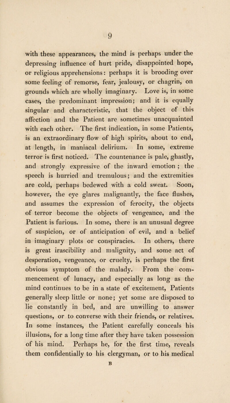 with these appearances, the mind is perhaps under the depressing influence of hurt pride, disappointed hope, or religious apprehensions: perhaps it is brooding over some feeling of remorse, fear, jealousy, or chagrin, on grounds which are wholly imaginary. Love is, in some cases, the predominant impression; and it is equally singular and characteristic, that the object of this affection and the Patient are sometimes unacquainted with each other. The first indication, in some Patients, is an extraordinary flow of high spirits, about to end, at length, in maniacal delirium. In some, extreme terror is first noticed. The countenance is pale, ghastly, and strongly expressive of the inward emotion ; the speech is hurried and tremulous; and the extremities are cold, perhaps bedewed with a cold sweat. Soon, however, the eye glares malignantly, the face flushes, and assumes the expression of ferocity, the objects of terror become the objects of vengeance, and the Patient is furious. In some, there is an unusual degree of suspicion, or of anticipation of evil, and a belief in imaginary plots or conspiracies. In others, there is great irascibility and malignity, and some act of desperation, vengeance, or cruelty, is perhaps the first obvious symptom of the malady. From the com¬ mencement of lunacy, and especially as long as the mind continues to be in a state of excitement, Patients generally sleep little or none; yet some are disposed to lie constantly in bed, and are unwilling to answer questions, or to converse with their friends, or relatives. In some instances, the Patient carefully conceals his illusions, for a long time after they have taken possession of his mind. Perhaps he, for the first time, reveals them confidentially to his clergyman, or to his medical B