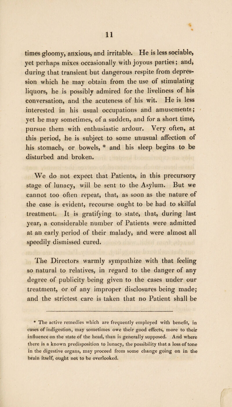 times gloomy, anxious, and irritable. He is less sociable, yet perhaps mixes occasionally with joyous parties; and, during that transient but dangerous respite from depres¬ sion which he may obtain from the use of stimulating liquors, he is possibly admired for the liveliness of his conversation, and the acuteness of his wit. He is less interested in his usual occupations and amusements; yet he may sometimes, of a sudden, and for a short time, pursue them with enthusiastic ardour. Very often, at this period, he is subject to some unusual affection of his stomach, or bowels, * and his sleep begins to be disturbed and broken. We do not expect that Patients, in this precursory stage of lunacy, will be sent to the Asylum. But we cannot too often repeat, that, as soon as the nature of the case is evident, recourse ought to be had to skilful treatment. It is gratifying to state, that, during last year, a considerable number of Patients were admitted at an early period of their malady, and were almost all speedily dismissed cured. The Directors warmly sympathize with that feeling so natural to relatives, in regard to the danger of any degree of publicity being given to the cases under our treatment, or of any improper disclosures being made; and the strictest care is taken that no Patient shall be * The active remedies which are frequently employed with benefit, in cases of indigestion, may sometimes owe their good effects, more to their influence on the state of the head, than is generally supposed. And where there is a known predisposition to lunacy, the possibility that a loss of tone in the digestive organs, may proceed from some change going on in the brain itself, ought not to be overlooked.