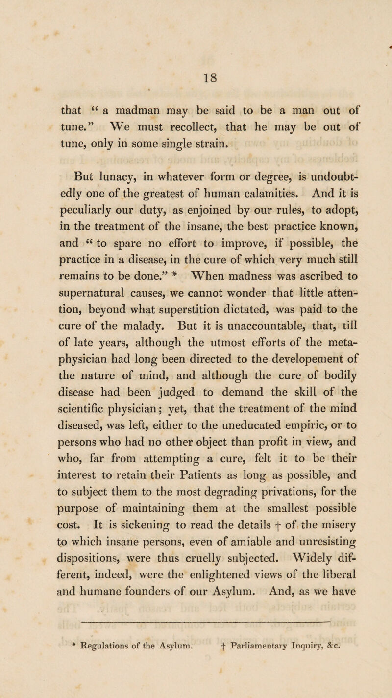 that “ a madman may be said to be a man out of tune.” We must recollect, that he may be out of tune, only in some single strain. But lunacy, in whatever form or degree, is undoubt¬ edly one of the greatest of human calamities. And it is peculiarly our duty, as enjoined by our rules, to adopt, in the treatment of the insane, the best practice known, and 66 to spare no effort to improve, if possible, the practice in a disease, in the cure of which very much still remains to be done.” * When madness was ascribed to supernatural causes, we cannot wonder that little atten¬ tion, beyond what superstition dictated, was paid to the cure of the malady. But it is unaccountable, that, till of late years, although the utmost efforts of the meta¬ physician had long been directed to the developement of the nature of mind, and although the cure of bodily disease had been judged to demand the skill of the scientific physician; yet, that the treatment of the mind diseased, was left, either to the uneducated empiric, or to persons who had no other object than profit in view, and who, far from attempting a cure, felt it to be their interest to retain their Patients as long as possible, and to subject them to the most degrading privations, for the purpose of maintaining them at the smallest possible cost. It is sickening to read the details f of the misery to which insane persons, even of amiable and unresisting dispositions, were thus cruelly subjected. Widely dif¬ ferent, indeed, were the enlightened views of the liberal and humane founders of our Asylum. And, as we have * Regulations of the Asylum. f Parliamentary Inquiry, &c.