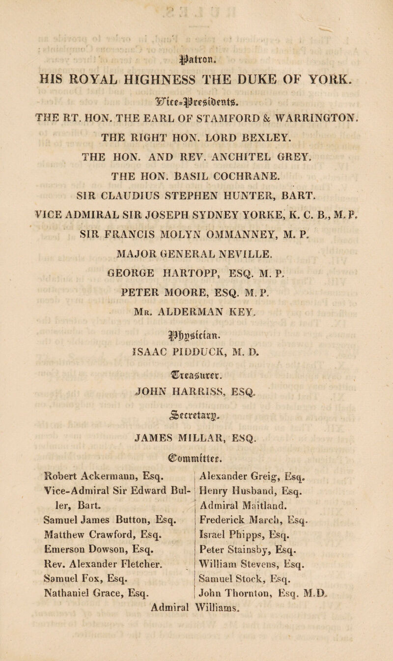 HIS ROYAL HIGHNESS THE DUKE OF YORK. 'Uice»^Pre@iticttt{3. THE RT. HON. THE EARL OF STAMFORD & WARRINGTON. THE RIGHT HON. LORD BEXLEY. THE HON. AND REV. ANCHITEL GREY. THE HON. BASIL COCHRANE. SIR CLAUDIUS STEPHEN HUNTER, BART. VICE ADMIRAL SIR JOSEPH SYDNEY YORKE, K. C. B„ M. P. SIR FRANCIS MOLYN OMMANNEY, M. P. MAJOR GENERAL NEVILLE. GEORGE HARTOPP, ESQ. M. P. PETER MOORE, ESQ. M. P. Mr. ALDERMAN KEY. |^I)g0tctan. ISAAC PIDDUCK, Bl. IX ‘ExeHxmx, JOHN HARRLSS, ESQ. JAMES BlILLAR, ESQ. Robert Ackei mann, Esq. Vice-Admiral Sir Edward Boi¬ ler, Bart. Samuel James Button, Esq. Blatthew Crawford, Esq. Emerson Dowson, Esq. Rev. Alexander Fletcher. Samuel Fox, Esq. Nathaniel Grace, Esq. Admiral Alexander Greig-, Esq. Henry Husband, Esq. Admiral Maitland. Frederick Blarch, Esq. Israel Phipps, Esq. Peter Stainsby, Esq. William Stevens, Esq. Samuel Stock, Esq. John Thornton, Esq. BLD. Williams,