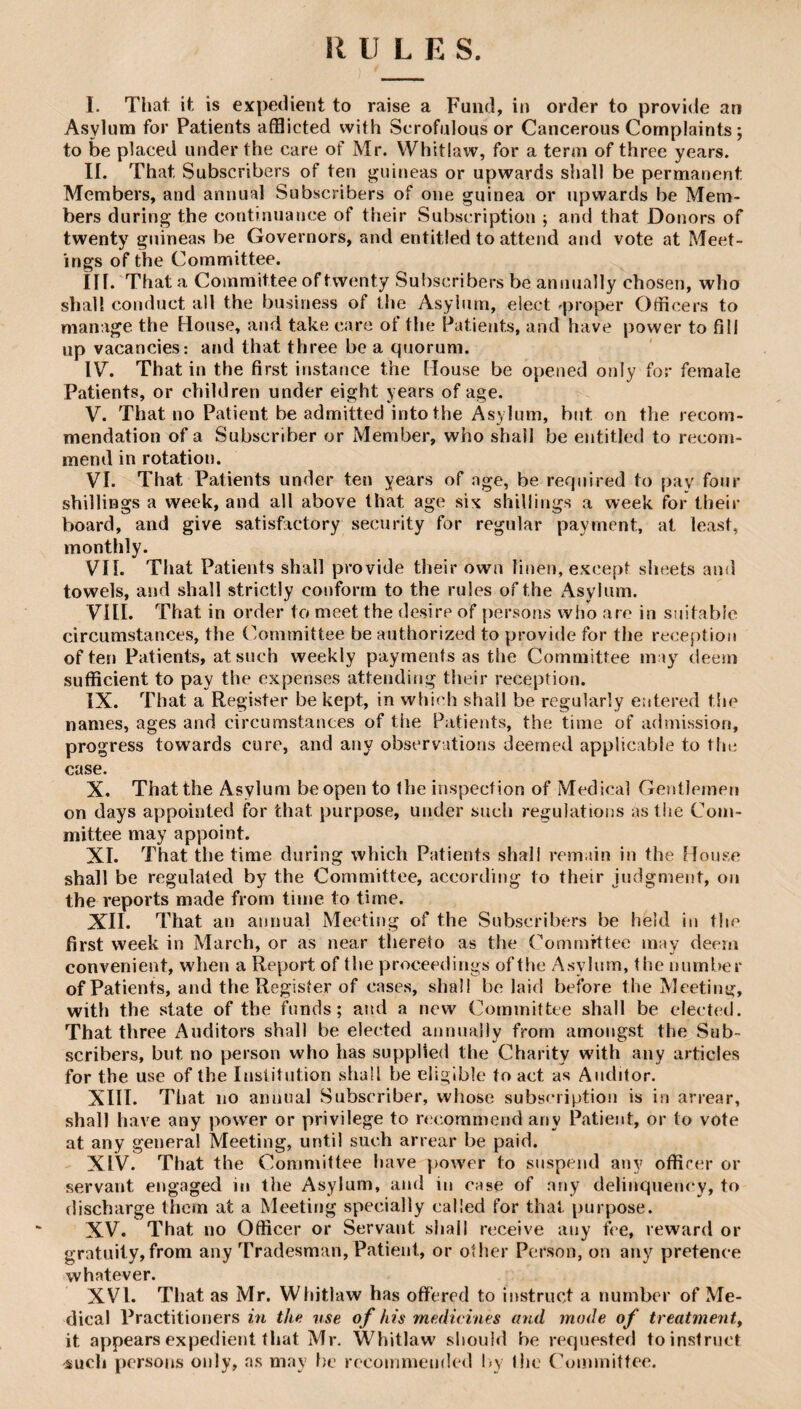 I. That it is expedient to raise a Fund, in order to provide an Asylum for Patients afflicted with Scrofulous or Cancerous Complaints; to be placed under the care of Mr. Whitlaw, for a term of three years. II. That Subscribers of ten guineas or upwards shall be permanent Members, and annual Subscribers of one guinea or upwards be Mem¬ bers during the continuance of their Subscription ; and that Donors of twenty guineas be Governors, and entitled to attend and vote at Meet¬ ings of the Committee. Iir. That a Committee of twenty Subscribers be annually chosen, who shall conduct all the business of the Asylum, elect ^proper Officers to manage the House, aud take care of the Patients, and have power to fill up vacancies; and that three be a quorum. IV. That in the first instance the House be opened only for female Patients, or children under eight years of age. V. That no Patient be admitted into the Asylum, hut on the recom¬ mendation of a Subscriber or Member, who shall be entitled to recom¬ mend in rotation. VI. That Patients under ten years of age, be required to pay four shillings a week, and all above that age six shillings a week for their board, and give satisfactory security for regular payment, at least, monthly. VII. That Patients shall provide their own linen, except sheets and towels, and shall strictly conform to the rules of the Asylum. VIII. That in order to meet the desire of persons who are in suitabie circumstances, the Committee be authorized to provide for the reception often Patients, at such weekly payments as the Committee may deem sufficient to pay the expenses attending their reception. IX. That a Register be kept, in which shall be regularly entered t!ic names, ages and circumstances of the Patients, the time of admission, progress towards cure, and any observations deemed applicable to the case. X. That the Asylum be open to the inspection of Medical Gentlemen on days appointed for that purpose, under such regulations as the Com¬ mittee may appoint. XI. That the time during which Patients shall remain in the Bouse shall be regulated by the Committee, according to their judgment, on the reports made from time to time. XII. That an annual Meeting of the Subscribers be held iu the first week in March, or as near thereto as the Committee may deem convenient, when a Report of the proceedings of the Asylum, the number of Patients, and the Register of cases, shall belaid before the Meeting, with the state of the funds; and a new Committee shall be elected. That three Auditors shall be elected annnaily from amongst the Sub¬ scribers, but no person who has supplied the Charity with any articles for the use of the Institution shall be eligible to act as Auditor. XIII. That no annual Subscriber, whose subsmiption is in arrear, shall have any power or privilege to recommend any Patient, or to vote at any general Meeting, until such arrear be paid. XIV. That the Committee have power to suspend any offirer or servant engaged in the Asylum, and in case of any delinquency, to discharge them at a Meeting specially called for that purpose. XV. That no Officer or Servant shall receive any fee, reward or gratuity,from any Tradesman, Patient, or other Person, on any pretence whatever. XVI. That as Mr. Wliitlaw has offered to instruct a number of Me¬ dical Practitioners in the use of his medicines and mode of treatmenty it appears expedient that Mr. Whitlaw should be requested to instruct sucli persons only, ns may be recommended by the Committee.