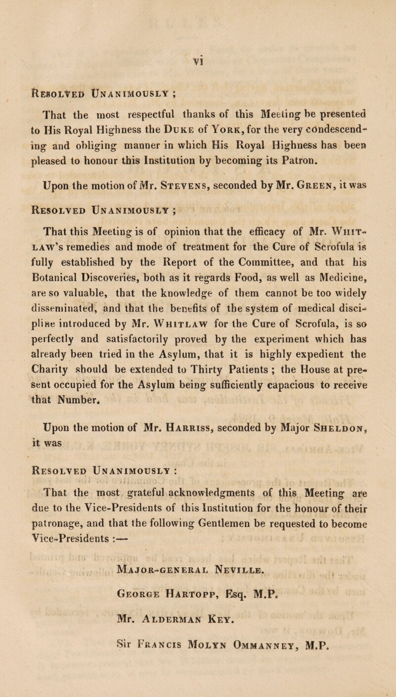 Resolved Unanimously ; That the most respectful thanks of this Meeting be presented to His Royal Highness the Duke of York, for the very condescend- ing and obliging manner in which His Royal Highness has been pleased to honour this Institution by becoming its Patron. Upon the motion of Mr. Stevens, seconded by Mr. Green, it was Resolved Unanimously ; That this Meeting is of opinion that the efficacy of Mr. Whit« law’s remedies and mode of treatment for the Cure of Scrofula is fully established by the Report of the Committee, and that his Botanical Discoveries, both as it regards Food, as well as Medicine, are so valuable, that the knowledge of them cannot be too widely disseminated, and that the benefits of the system of medical disci¬ pline introduced by Mr. Whitlaw for the Cure of Scrofula, is so perfectly and satisfactorily proved by the experiment which has already been tried in the Asylum, that it is highly expedient the Charity should be extended to Thirty Patients ; the House at pre¬ sent occupied for the Asylum being sufficiently capacious to receive that Number* Upon the motion of Mr. Harriss, seconded by Major Sheldon, it was Resolved Unanimously : That the most grateful acknowledgments of this Meeting are due to the Vice-Presidents of this Institution for the honour of their patronage, and that the following Gentlemen be requested to become Vice-Presidents :— Major-general Neville. George Hartopp, Rsq. M.P. Mr. Alderman Key. Sir Francis Molyn Ommanney, M.P.