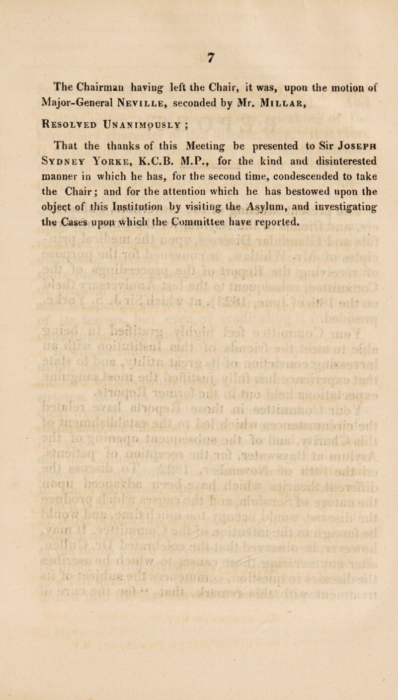 The Chairm^iii having left the Chair, it was, upon the motion of Major-General Neville, seconded by Mr. Millar, Resolved Unanimously ; That the thanks of this Meeting be presented to Sir Joseph Sydney Yorke, K.C.B. M.P., for the kind and disinterested manner in which he has, for the second time, condescended to take the Chair; and for the attention which he has bestowed upon the object of this Institution by visiting the Asylum, and investigating the Cases upon which the Committee have reported. ) I