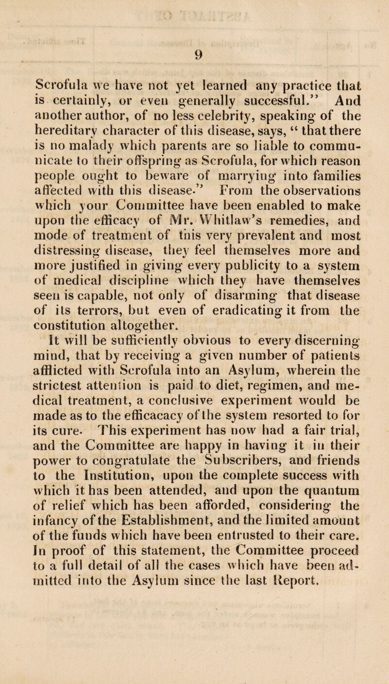 Scrofula we have not yet learned any practice that is certainly, or even generally successful/’ And another author, of no less celebrity, speaking of the hereditary character of this disease, says, “ that there is no malady which parents are so liable to commu¬ nicate to their offspring as Scrofula, for which reason people ought to beware of marrying into families affected with this disease.” From the observations which your Committee have been enabled to make upon the efficacy of Mr. Whitlaw’s remedies, and mode of treatment of this very prevalent and most distressing disease, they feel themselves more and more justified in giving every publicity to a system of medical discipline which they have themselves seen is capable, not only of disarming that disease of its terrors, but even of eradicating it from the constitution altogether. It will be sufficiently obvious to every discerning mind, that by receiving a given number of patients afflicted with Scrofula into an Asylum, wherein the strictest attention is paid to diet, regimen, and me¬ dical treatment, a conclusive experiment would be made as to the efficacacy of the system resorted to for its cure. This experiment has now had a fair trial, and the Committee are happy in having it in their power to congratulate the Subscribers, and friends to the Institution, upon the complete success with which it has been attended, and upon the quantum of relief which has been afforded, considering the infancy of the Establishment, and the limited amount of the funds which have been entrusted to their care. In proof of this statement, the Committee proceed to a full detail of all the cases which have been ad¬ mitted into the Asylum since the last Report.