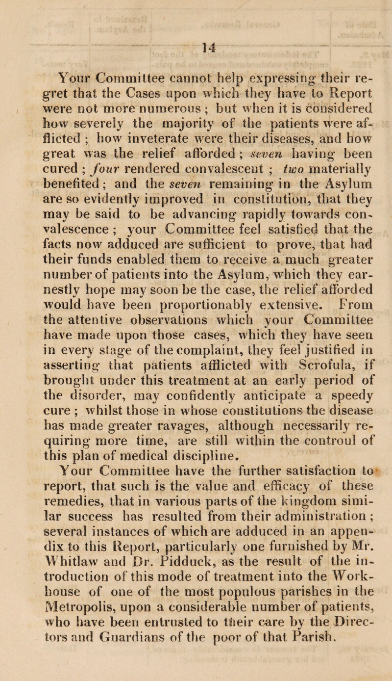 Your Committee cannot help expressing their re¬ gret that the Cases upon which they have to Report were not more numerous ; but when it is considered how severely the majority of the patients were af¬ flicted ; how inveterate were their diseases, and how great was the relief afforded ; seven having been cured ; four rendered convalescent ; two materially benefited; and ihe seve^i remaining in the Asylum are so evidently improved in constitution, that they may be said to be advancing rapidly towards con¬ valescence ; your Committee feel satisfied that the facts now adduced are sufficient to prove, that bad their funds enabled them to receive a much greater number of patients into the Asylum, which they ear¬ nestly hope may soon be the case, the relief afforded would have been proportionably extensive. From the attentive observations which your Committee have made upon those cases, which they have seen in every stage of the complaint, they feel justified in asserting that patients afflicted with Scrofula, if brought under this treatment at an early period of the disorder, may confidently anticipate a speedy cure ; whilst those in wffiose constitutions the disease has made greater ravages, although necessarily re¬ quiring more time, are still within the controul of this plan of medical discipline. Your Committee have the further satisfaction to- report, that such is the value and efficacy of these remedies, that in various parts of the kingdom simi¬ lar success has resulted from their administration ; several instances of which are adduced in an appen¬ dix to this Report, particularly one furnished by Mr. Whitlaw and Dr. Pidduck, as the result of the in¬ troduction of this mode of treatment into the Work- house of one of the most populous parishes in the Metropolis, upon a considerable number of patients, who have been entrusted to tiheir crn'e by the Direc¬ tors and Guardians of the poor of that Parish.